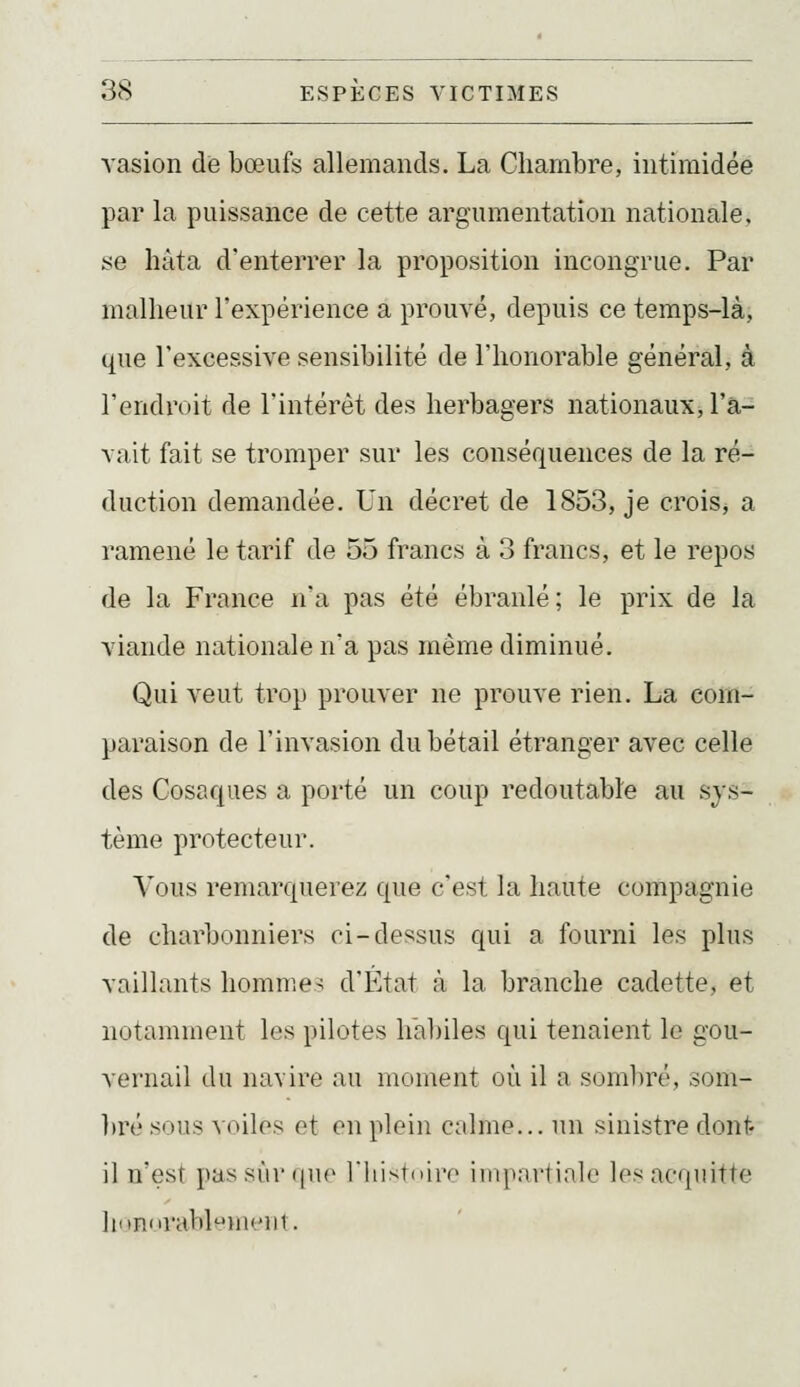 vasion die bœufs allemands. La Chambre, intimidée par la puissance de cette argumentation nationale, se hâta d'enterrer la proposition incongrue. Par malheur l'expérience a prouvé, depuis ce temps-là, que l'excessive sensibilité de l'honorable général, à l'endroit de l'intérêt des herbagers nationaux, l'a- vait fait se tromper sur les conséquences de la ré- duction demandée. Un décret de 1853, je crois, a ramené le tarif de 55 francs à 3 francs, et le repos de la France n'a pas été ébranlé; le prix de la viande nationale na pas même diminué. Qui veut trop prouver ne prouve rien. La com- paraison de l'invasion du bétail étranger avec celle des Cosaques a porté un coup redoutable au sys- tème protecteur. Vous remarquerez que c'est la haute compagnie de charbonniers ci-dessus qui a fourni les plus vaillants liomnie^ d'État à la branche cadette, et notamment les pilotes hal)iles qui tenaient le gou- vernail du navire au moment où il a somliré, som- ])ré sous voiles et on plein Ccilme... un sinistre dont* il n'est passùr (|ii(' l'iiisldiro iinparlinlo h>s acniiitte ]iMn'irabliii<']ii.