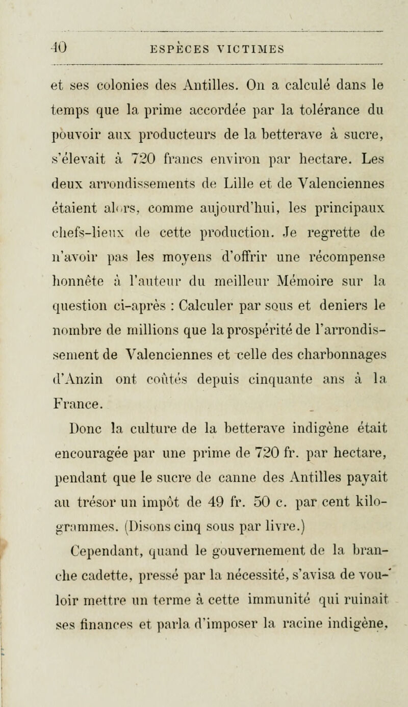 et ses colonies des Antilles. On a calculé dans le temps que la prime accordée par la tolérance du pouvoir aux producteurs de la betterave à sucre, s'élevait à 720 francs environ par hectare. Les deux arrondissements de Lille et de Valenciennes étaient alt-rs, comme aujourd'hui, les principaux eliefs-lienx de cette production. Je regrette de n'avoir pas les moyens d'offrir une récompense honnête à l'auteur du meilleur Mémoire sur la question ci-après : Calculer par sous et deniers le nombre de millions que la prospérité de l'arrondis- sement de Valenciennes et celle des charbonnages d'Anzin ont coûtés depuis cinquante ans à la France. Donc la culture de la betterave indigène était encouragée par une prime de 720 fr. par hectare, pendant que le sucre de canne des Antilles payait au trésor un impôt de 49 fr. 50 c. par cent kilo- grammes. (Disons cinq sous par livre.) Cependant, quand le gouvernement de la bran- che cadette, pressé par la nécessité, s'avisa de vou- loir mettre un terme à cette immunité qui ruinait ses finances et parla d'imposer la racine indigène.