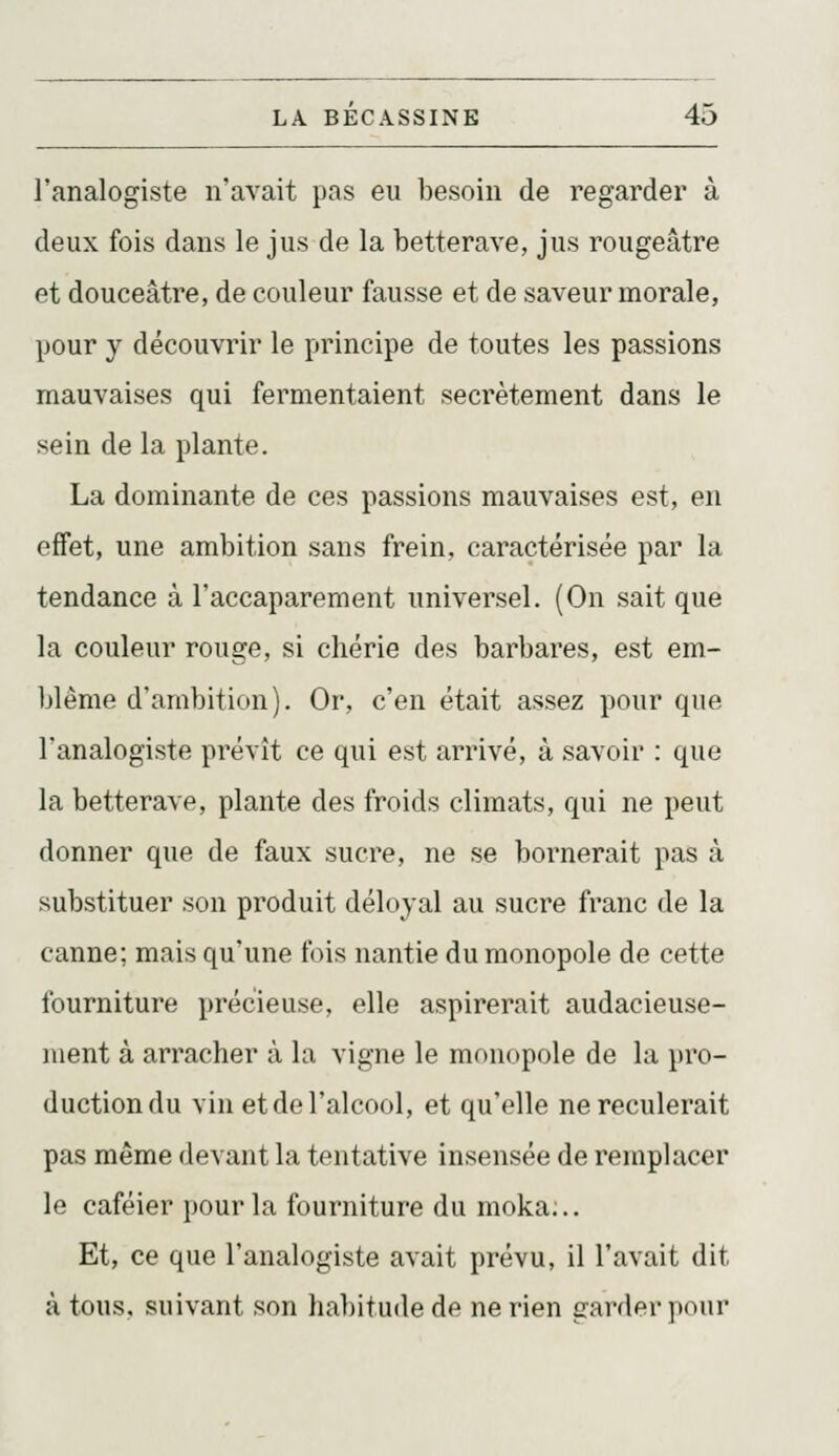 l'analogiste n'avait pas eu iDesoin de regarder à deux fois dans le jus de la betterave, jus rougeâtre et douceâtre, de couleur fausse et de saveur morale, pour y découvrir le principe de toutes les passions mauvaises qui fermentaient secrètement dans le sein de la plante. La dominante de ces passions mauvaises est, en effet, une ambition sans frein, caractérisée par la tendance à l'accaparement universel. (On sait que la couleur rouge, si chérie des barbares, est em- blème d'ambition). Or, c'en était assez pour que l'analogiste prévît ce qui est arrivé, à savoir : que la betterave, plante des froids climats, qui ne peut donner que de faux sucre, ne se bornerait pas à substituer son produit déloyal au sucre franc de la canne; mais qu'une fois nantie du monopole de cette fourniture précieuse, elle aspirerait audacieuse- luent à arracher à la vigne le monopole de la })ro- ductiondu vin et de l'alcool, et qu'elle ne reculerait pas même devant la tentative insensée de remplacer le caféier pour la fourniture du moka;.. Et, ce que l'analogiste avait prévu, il l'avait dit à tous, suivant son habitude de ne rien garder pour