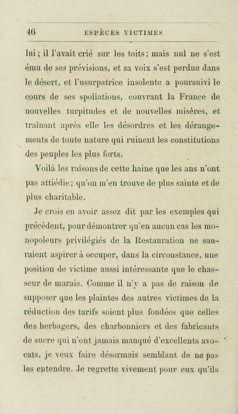 lui ; il l'avait crié sur les toits ; mais nul ne s'est ému de ses prévisions, et sa voix s'est perdue dans le désert, et l'usurpatrice insolente a poursuivi le cours de ses spoliations, couvrant la France de nouvelles turpitudes et de nouvelles misères, et traînant après elle les désordres et les dérange- ments de toute nature qui ruinent les constitutions des peuples les plus forts. Voilà les raisons de cette haine que les ans n'ont pas attiédie ; qu'on m'en trouve de plus sainte et de plus charitable. Je crois en avoir assez dit par les exemples qui précèdent, pour démontrer qu'en aucun cas les mo- nopoleurs privilégiés de la Restauration ne sau- raient aspirera occuper, dans la circonstance, une position de victime aussi intéressante que le chas- seur de marais. Comme il n'y a pas de raison de supposer que les plaintes des autres victimes de la réduction des tarifs soient plus fondées que celles des lierbagers, des charbonniers et des fabricants de sucre qui n'ont jamais manqué d'excellents avo- cats, je veux faire désormais semblant de ne pas les entendre. .Je regrette vivement pour eux qu'ils