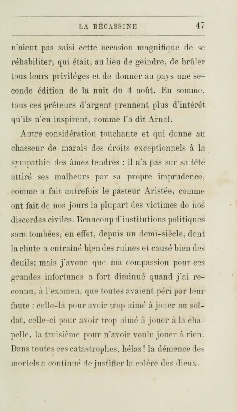 n'aient pas saisi cette occasion magnifique de se réhabiliter, qui était, au lieu de geindre, de brûler tous leurs privilèges et de donner au pays une se- conde édition de la nuit du 4 août. En somme, tous ces prêteurs d'argent prennent plus d'intérêt qu'ils n'en inspirent, comme l'a dit Arnal. Autre considération touchante et qui donne au chasseur de marais des droits exceptionnels à la sympathie des âmes tendres : il na pas sur .sa tète attiré ses malheurs par sa propre imprudence, comme a fait autrefois le pasteur Aristée, comme ont fait de nos jours la plupart des victimes de nos discordes civiles. Beaucoup d'institutions politiques sont tombées; en effet, depuis un demi-siècle, dont la chute a entraîné bien des ruines et causé bien des deuils; mais j'avoue que ma compassion pour ces grandes infortunes a fort diminué quand j'ai re- connu, à l'examen, que toutes avaient péri par leur faute : celle-là pour avoir trop aimé à jouer au sol- dat, celle-ci pour avoir trop aimé à jouer à la cha- pelle, la troisième pour n'avoir voulu jouer à rion. Dans toutes ces catastrophes, hélas ! la démence des innrff'l^n fonfinné df^ jii=:fifiei'In mlèrp des dif^nx.