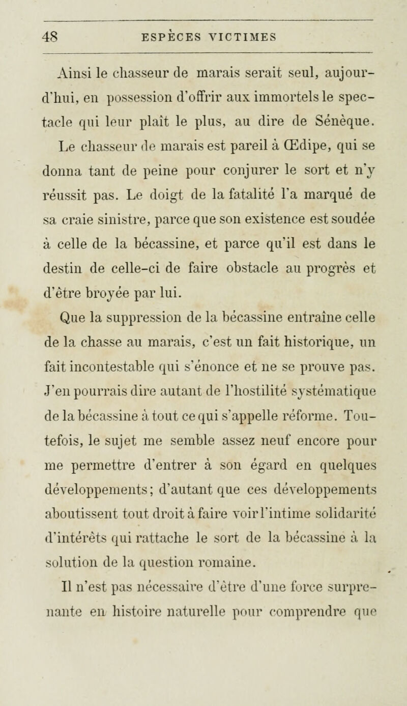Ainsi le chasseur de marais serait seul, aujour- d'hin, en possession d'offrir aux immortels le spec- tacle qui leur plaît le plus, au dire de Sénèque. Le chasseur de marais est pareil à Œdipe, qui se donna tant de peine pour conjurer le sort et n'y réussit pas. Le doigt de la fatalité l'a marqué de sa craie sinistre, parce que son existence est soudée à celle de la bécassine, et parce qu'il est dans le destin de celle-ci de faire obstacle au progrès et d'être broyée par lui. Que la suppression de la bécassine entraîne celle de la chasse au marais, c'est un fait historique, un fait incontestable qui s'énonce et ne se prouve pas. J'en pourrais dire autant de l'hostilité systématique de la bécassine à tout ce qui s'appelle réforme. Tou- tefois, le sujet me semble assez neuf encore pour me permettre d'entrer à son égard en quelques développements ; d'autant que ces développements aboutissent tout droit à faire voir l'intime solidarité d'intérêts qui rattache le sort de la bécassine à la solution de la question romaine. Il n'est pas nécessaire d'être d'une force surpre- nante en histoire naturelle pour comprendre que