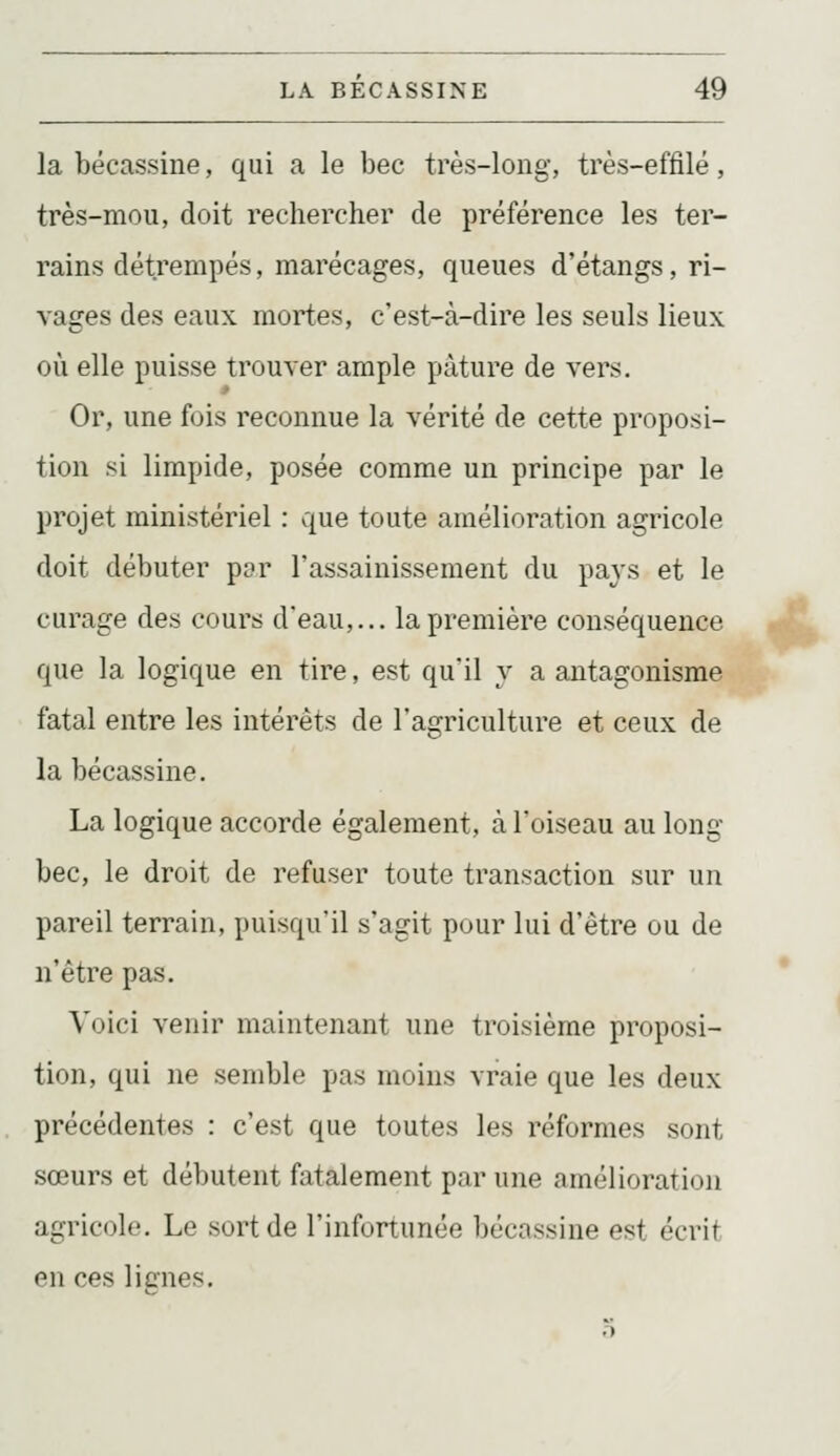la bécassine, qui a le bec très-long, très-effilé, très-mou, doit rechercher de préférence les ter- rains détrempés, marécages, queues d'étangs, ri- vages des eaux mortes, c'est-à-dire les seuls lieux où elle puisse trouver ample pâture de vers. Or, une fois reconnue la vérité de cette proposi- tion si limpide, posée comme un principe par le projet ministériel : que toute amélioration agricole doit débuter pt?r l'assainissement du pays et le curage des cours d'eau,... la première conséquence que la logique en tire, est qu'il y a antagonisme fatal entre les intérêts de l'agriculture et ceux de la bécassine. La logique accorde également, à l'oiseau au long bec, le droit de refuser toute transaction sur un pareil terrain, puisqu'il s'agit pour lui d'être ou de n'être pas. Voici venir maintenant une troisième proposi- tion, qui ne semble pas moins vraie que les deux précédentes : c'est que toutes les réformes sont sœurs et débutent fatalement par une amélioration agricole. Le .sort de l'infortunée bécassine est écrit en ces licnes.