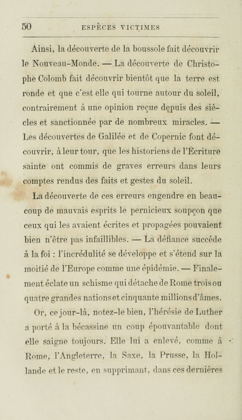 Ainsi, la décoiiyerte de la boussole fait découvrir le Nouveau-Monde. — La découverte de Christo- phe Colomb fait découvrir bientôt que la terre est ronde et que c'est elle qui tourne autour du soleil, contrairement à une opinion reçue depuis des siè- cles et sanctionnée par de nombreux miracles. — Les découvertes de Galilée et de Copernic font dé- couvrir, à leur tour, que les historiens de l'Écriture sainte ont commis de graves erreurs dans leurs comptes rendus des faits et gestes du soleil. La découverte de ces erreurs engendre en beau- coup de mauvais esprits le pernicieux soupçon que ceux qui les avaient écrites et propagées pouvaient bien n'être pas infaillibles. — La défiance succède à la foi : l'incrédulité se développe et s'étend sur la moitié de l'Europe comme une épidémie. — Finale- ment éclate un schisme qui détache de Rome trois ou quatre grandes nations et cinquante millionsd'âmes. Or, ce jour-là, notez-le bien, l'hérésie de Luther a porté à la bécassine un coup épouvantable dont elle saigne toujours. Elle lui a enlevé, comme à Kome, l'Angleterre, la v^nxe, la Prusse, la Hol- lande et le reste, en supprimant, dans ces dernières