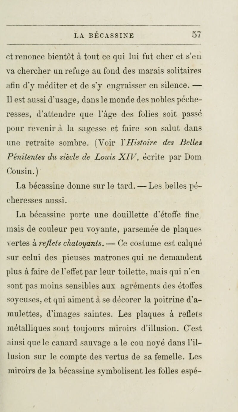 et renonce bientôt à tout ce qui lui fut cher et s'en va chercher un refuge au fond des marais solitaires afin d'y méditer et de s'y engraisser en silence. — Il est aussi d'usage, dans le monde des nobles péche- resses, d'attendre que l'âge des folies soit passé pour revenir à la sagesse et faire son salut dans une retraite sombre. (Voir Y Histoire des Belles Pénitentes du siècle de Louis XIV, écrite par Dom Cousin.) La bécassine donne sur le tard. — Les belles pé- cheresses aussi. La bécassine porte une douillette d'étoffe fine, mais de couleur peu voyante, parsemée de plaques vertes à reflets chatoyants. — Ce costume est calqué sur celui des pieuses matrones qui ne demandent plus à faire de l'effet par leur toilette, mais qui n'en sont pas moins sensibles aux agréments des étoffes soyeuses, et qui aiment à se décorer la poitrine d'a- mulettes, d'images saintes. Les plaques à reflets métalliques sont toujours miroirs d'illusion. C'est ainsi que le canard sauvage a le cou noyé dans l'il- lusion sur le compte des vertus de sa femelle. Les miroirs de la bécassine symbolisent les folles espé-