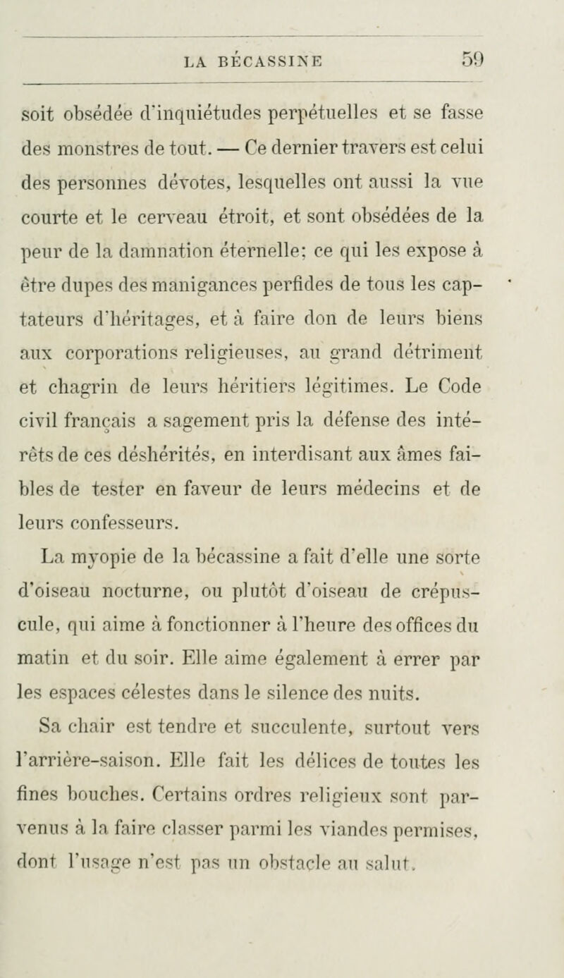 soit obsédée d'inquiétudes perpétuelles et se fasse des monstres de tout. — Ce dernier travers est celui des personnes dévotes, lesquelles ont aussi la vue courte et le cerveau étroit, et sont obsédées de la peur de la damnation éternelle; ce qui les expose à être dupes des manigances perfides de tous les cap- tateurs d'héritages, et à faire don de leurs biens aux corporations religieuses, au grand détriment et chagrin de leurs héritiers légitimes. Le Code civil français a sagement pris la défense des inté- rêts de ces déshérités, en interdisant aux âmes fai- bles de tester en faveur de leurs médecins et de leurs confesseurs. La myopie de la bécassine a fait d'elle une sorte d'oiseau nocturne, ou plutôt d'oiseau de crépus- cule, qui aime à fonctionner à l'heure des offices du matin et du soir. Elle aime également à errer par les espaces célestes dans le silence des nuits. Sa chair est tendre et succulente, surtout vers Tarrière-saison. Elle fait les délices de toutes les fines bouches. Certains ordres religieux sont par- venus à la faire classer parmi les viandes permises, dont l'iisnge n'est pns un obstacle an salut.