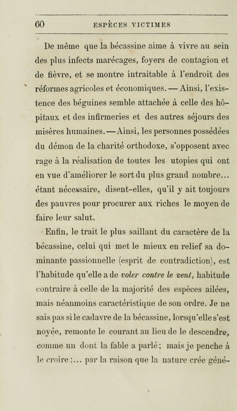De même que la bécassine aime à vivre au sein des plus infects marécages, foyers de contagion et de lièvre, et se montre intraitable à l'endroit des réformes agricoles et économiques. — Ainsi, l'exis- tence des béguines semble attachée à celle des hô- pitaux et des infirmeries et des autres séjours des misères humaines.—Ainsi, les personnes possédées du démon de la charité orthodoxe, s'opposent avec rage à la réalisation de toutes les utopies qui ont en vue d'améliorer le sort du plus grand nombre... étant nécessaire, disent-elles, qu'il y ait toujours des pauvres pour procurer aux riches le moyen de faire leur salut. Enfin, le trait le plus saillant du caractère de la bécassine, celui qui met le mieux en relief sa do- minante passionnelle (esprit de contradiction), est l'habitude qu'elle a de voler contre le vent, habitude contraire à celle de la majorité des espèces ailées, mais néanmoins caractéristique de son ordre. Je ne sais pas si le cadavre de la bécassine, lorsqu'elle s'est noyée, remonte le courant au Hou de le descendre, comme un dont la fable a parlé; mais je penche à ]p croire ;... par la raison que la nature crée gêné-