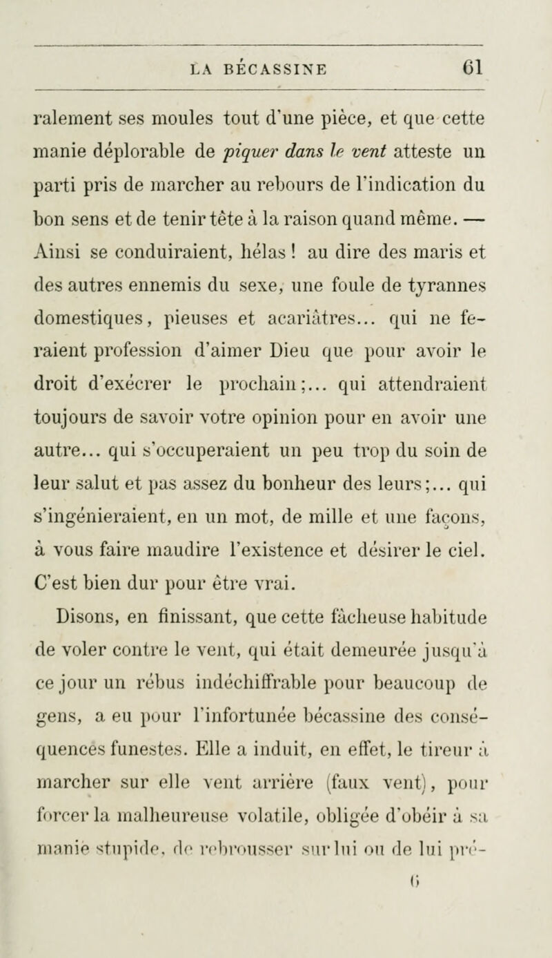 ralement ses moules tout d'une pièce, et que cette manie déplorable de piquer dans le vent atteste un parti pris de marcher au rebours de l'indication du bon sens et de tenir tête à la raison quand même. — Ainsi se conduiraient, hélas ! au dire des maris et des autres ennemis du sexe, une foule de tyrannes domestiques, pieuses et acariâtres... qui ne fe- raient profession d'aimer Dieu que pour avoir le droit d'exécrer le prochain;... qui attendraient toujours de savoir votre opinion pour en avoir une autre... qui s'occuperaient un peu trop du soin de leur salut et pas assez du bonheur des leurs;... qui s'ingénieraient, en un mot, de mille et une façons, à vous faire maudire l'existence et désirer le ciel. C'est bien dur pour être vrai. Disons, en finissant, que cette fâcheuse habitude de voler contre le vent, qui était demeurée jusqu'à ce jour un rébus indéchiffrable pour beaucoup de gens, a eu pour l'infortunée bécassine des consé- quences funestes. Elle a induit, en effet, le tireur â marcher sur elle vent arrière (faux vent), pour forcer la malheureuse volatile, obligée d'obéir à sa manie '^tiipido. de rclu-onssor snrlni on dn lui pri'-