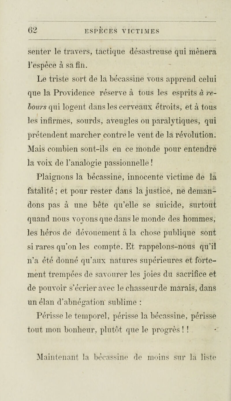 senter le travers, tactique désastreuse qui mènera l'espèce à sa fin. Le triste sort de la bécassine vous apprend celui que la Providence réserve à tous les esprits à re- bours qui logent dans les cerveaux étroits, et à tous les infirmes, sourds, aveugles ou paralytiques, qui prétendent marcher contre le vent de la révolution. Mais combien sont-ils en ce monde pour entendre la voix de l'analogie passionnelle ! Plaignons la bécassine, innocente victime de la fatalité; et pour rester dans la justice, ne deman- dons pas à une bête qu'elle se suicide, surtout quand nous voyons que dans le monde des hommes, les héros de dévouement à la chose publique sont si rares qu'on les compte. Et rappelons-nous qu'il n'a été donné qu'aux natures supérieures et forte- ment trempées de savourer les joies du sacrifice et de pouvoir s'écrier avec le chasseur de marais, dans un élan d'abnégation sublime : Périsse le temporel, périsse la bécassine, périsse tout mon bonlieur, plutôt que le progrès ! ! Maintenant la bécassine de moins sur la liste