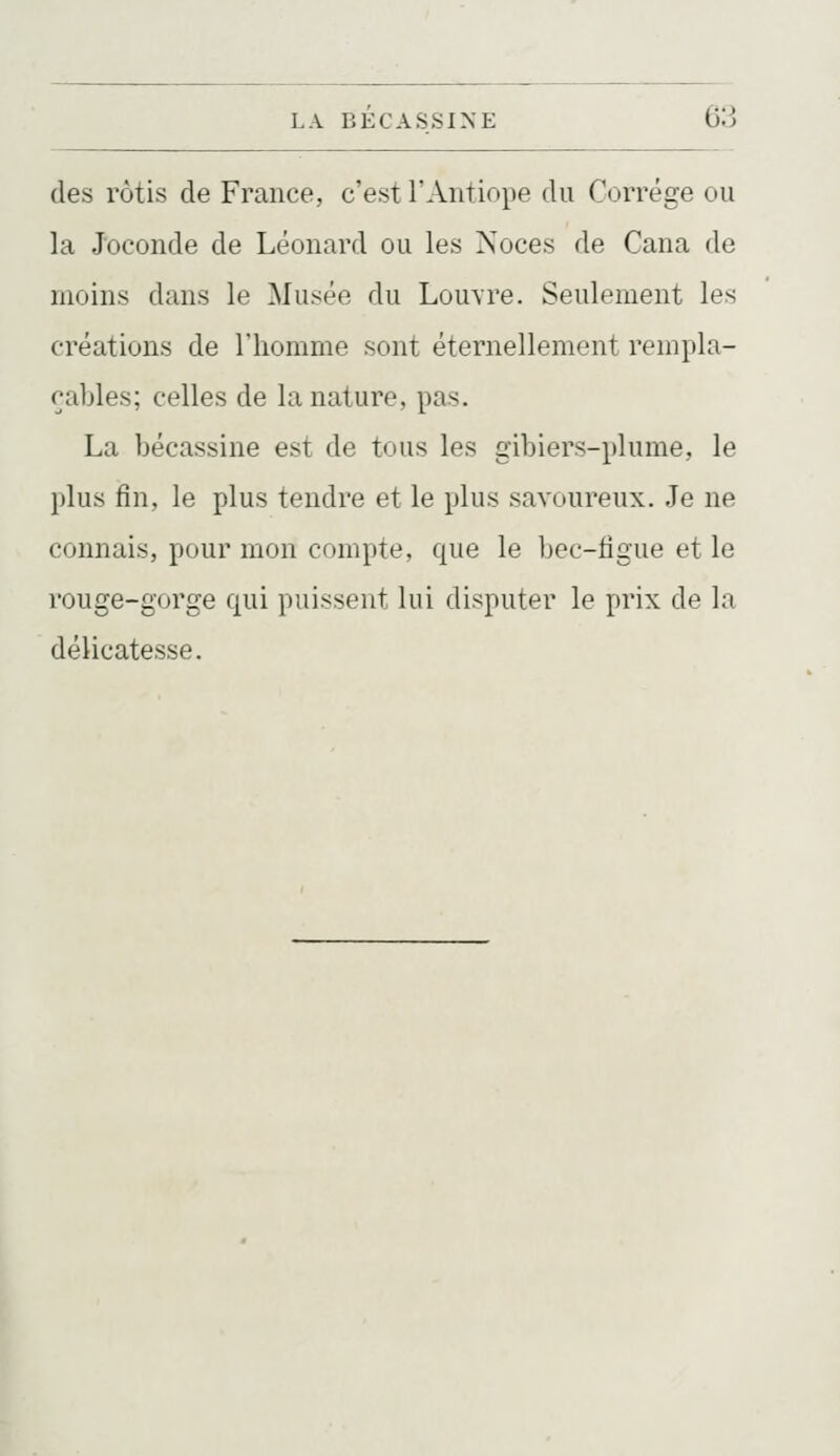 (les rôtis de France, c'est l'Antiope du Corrége ou la Joconde de Léonard ou les Noces de Cana de moins dans le Musée du Louvre. Seulement les créations de l'homme sont éternellement rempla- cables; celles de la nature, pas. La bécassine est de tous les gibiers-plume, le plus fin, le plus tendre et le plus savoureux. Je ne connais, pour mon compte, que le bec-figue et le rouge-gorge qui puissent lui disputer le prix de la délicatesse.