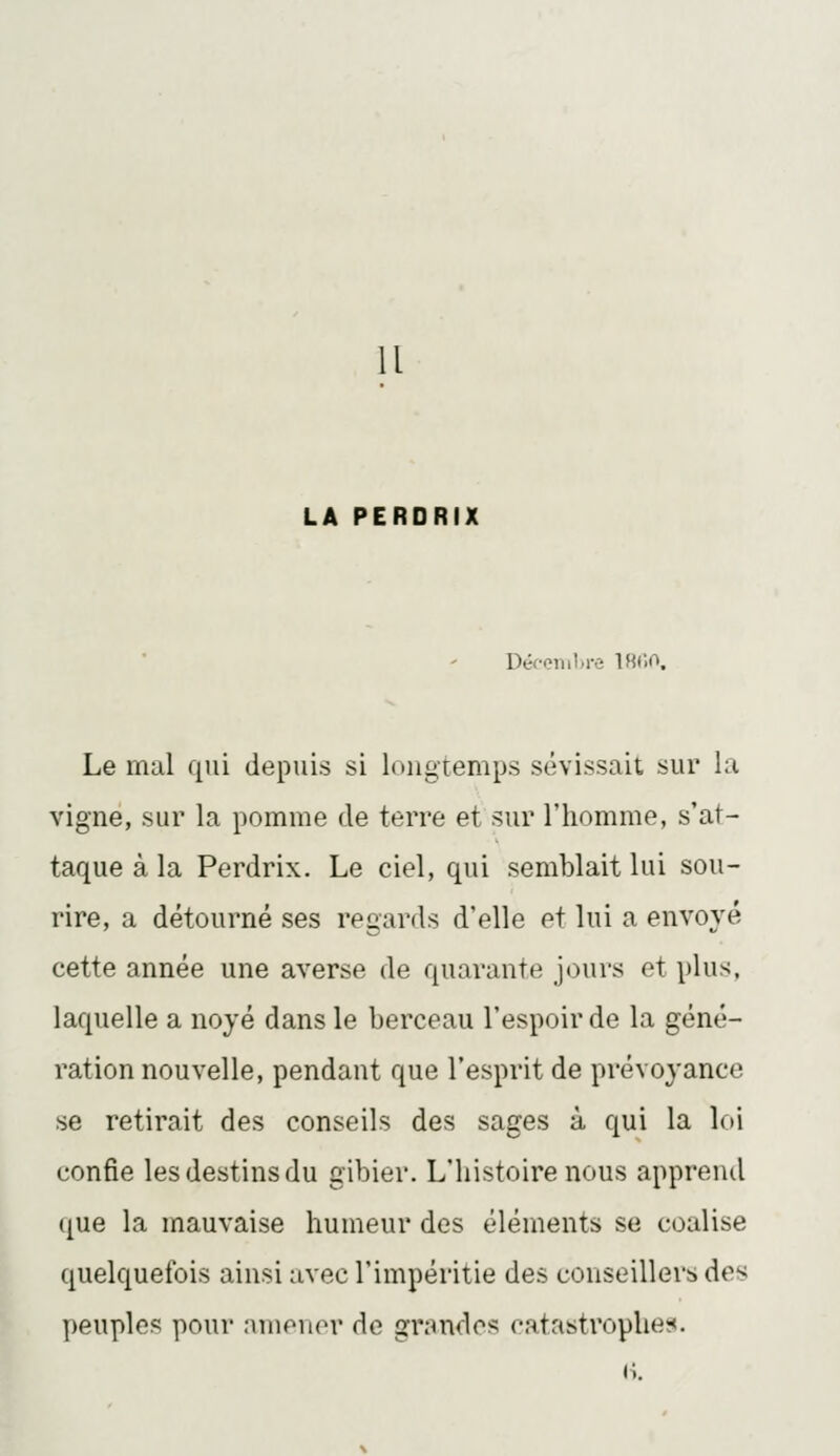 Il LA PERDRIX Déconihre IHC.O. Le mal qui depuis si lougiemps sévissait sur la vigne, sur la pomme de terre et sur l'homme, s'at- taque à la Perdrix. Le ciel, qui semblait lui sou- rire, a détourné ses regards d'elle et lui a envoyé cette année une averse de quarante jours et plus, laquelle a noyé dans le berceau l'espoir de la géné- ration nouvelle, pendant que l'esprit de prévoyance se retirait des conseils des sages à qui la loi confie les destins du gibier. L'histoire nous apprend que la mauvaise humeur des éléments se coalise quelquefois ainsi avec l'impéritie des conseillers des peuples pour nmeuor de grandes catastrophe;:». (i.