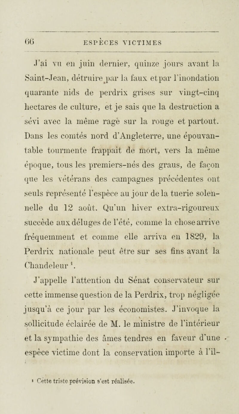 •l'ai vu en juin dernier, quinze jours avant la Saint-Jean, détruire j)ar la faux et par l'inondation quarante nids de perdrix grises sur vingt-cinq hectares de culture, et je sais que la destruction a sévi avec la même rage sur la rouge et partout. Dans les comtés nord d'Angleterre, une épouvan- table tourmente frappait de mort, vers la même époque, tous les premiers-nés des graus, de façon (|ue les vétérans des campagnes précédentes ont .seuls représenté l'espèce au jour delà tuerie solen- nelle du 12 août. Qu'un hiver extra-rigoureux .succède auxdéluges de l'été, comme la chose arrive fréquemment et comme elle arriva en 1829, la Perdrix nationale peut être sur ses fins avant la Chandeleur \ J'appelle l'attention du Sénat conservateur sur cette immense question de la Perdrix, trop négligée jusqu'à ce jour par les économistes. J'invoque la .sollicitude éclairée de M. le ministre de l'intérieur et la sympathie des âmes tendres en faveur d'une espèce victime dont la conservation importe à l'il-  Cette triste prévision s'est réalisée.