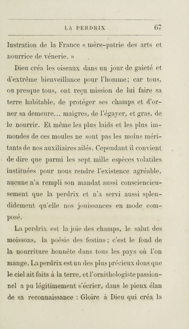 lustration de la France «: raère-patrie des arts et nourrice de vénerie, m Dieu créa les oiseaux dans un jour de gaieté et d'extrême bienveillance pour riioninie; car tous, ou presque tous, ont reçu mission de lui faire sa terre habitable, de protéger ses champs et d'or- ner sa demeure... maigres, de l'égayer, et gras, de le nourrir. Et même les plus laids et les plus im- mondes de ces moules ne sont pas les moins méri- tants de nos auxiliaires ailés. Cependant il convient de dire que parmi les sept mille espèces volatiles instituées pour nous rendre l'existence agréable, aucune n'a rempli son mandat aussi consciencieu- sement que la perdrix et n'a servi aussi splen- didement qu'elle luis jouissances en mode C(,>m- posé. La perdrix est la joie des champs, le salut des moissons, la poésie des festins ; c'est le fond de la nourriture honnête dans tous les pays où l'on mange. La perdrix est un des plus \)récieux dons que le ciel ait faits à la terre, et l'ornithologiste passion- nel a pu légitimement s'écrier, dans le pieux élan de sa reconnaissance : Gloire à Dieu qui créa la