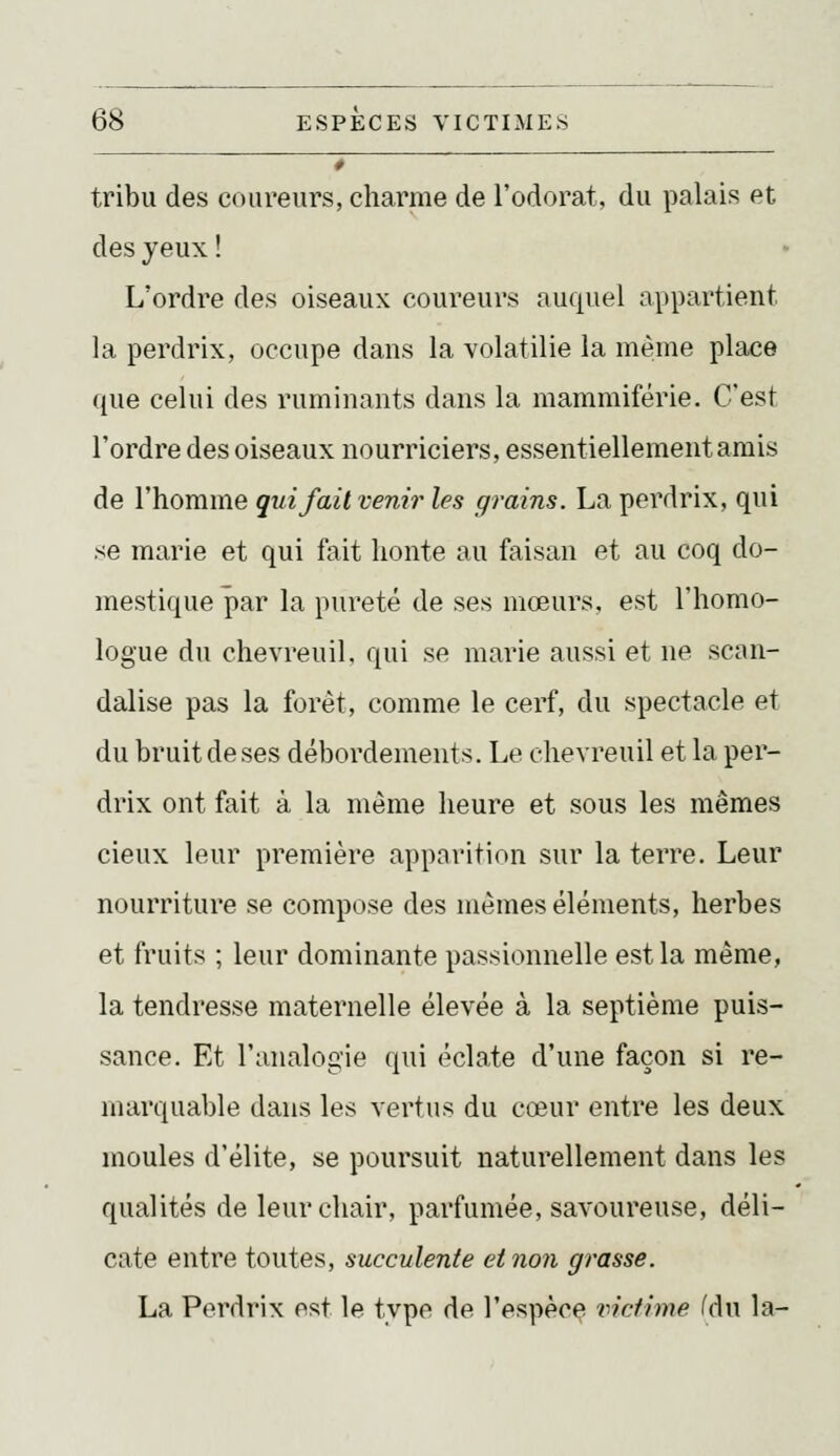 _ __ tribu des coureurs, charme de l'odorat, du palais et des yeux ! L'ordre des oiseaux coureurs auquel appartient la perdrix, occupe dans la volatilie la même place que celui des ruminants dans la mammiférie. C'est l'ordre des oiseaux nourriciers, essentiellement amis de l'homme qui fait venir les grains. La perdrix, qui se marie et qui fait honte au faisan et au coq do- mestique par la pureté de ses mœurs, est l'homo- logue du chevreuil, qui se marie aussi et ne scan- dalise pas la forêt, comme le cerf, du spectacle et du bruit de ses débordements. Le chevreuil et la per- drix ont fait à la même heure et sous les mêmes cieux leur première apparition sur la terre. Leur nourriture se compose des mêmes éléments, herbes et fruits ; leur dominante passionnelle est la même, la tendresse maternelle élevée à la septième puis- sance. Et l'analogie qui éclate d'une façon si re- marquable dans les vertus du cœur entre les deux moules d'élite, se poursuit naturellement dans les qualités de leur chair, parfumée, savoureuse, déli- cate entre toutes, succulente et non grasse. La Perdrix est le type de l'espècç victime fdu la-