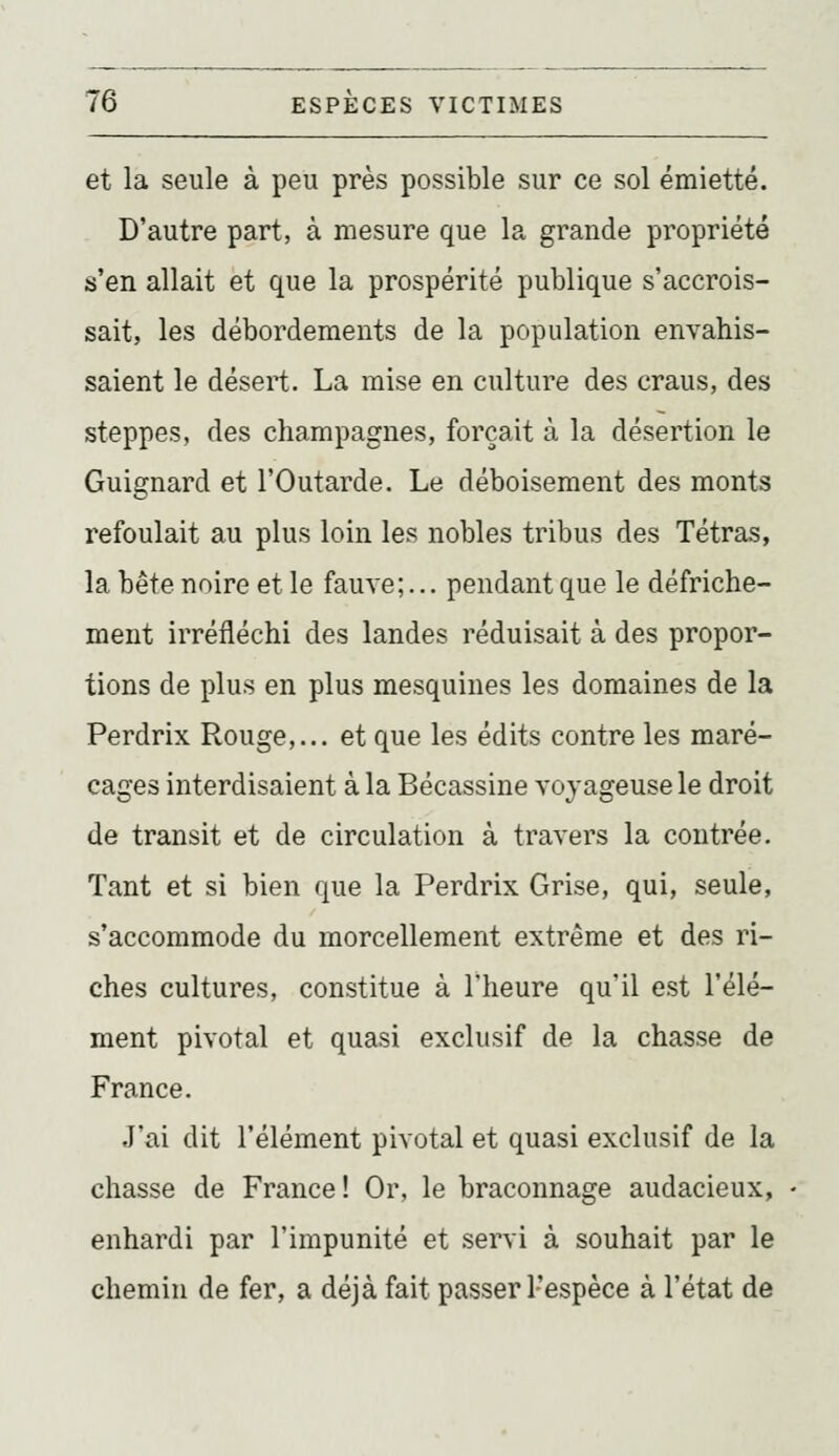 et la seule à peu près possible sur ce sol émietté. D'autre part, à mesure que la grande propriété s'en allait et que la prospérité publique s'accrois- sait, les débordements de la population envahis- saient le désert. La mise en culture des craus, des steppes, des champagnes, forçait à la désertion le Guignard et l'Outarde. Le déboisement des monts refoulait au plus loin les nobles tribus des Tétras, la bête noire et le fauve;... pendant que le défriche- ment irréfléchi des landes réduisait à des propor- tions de plus en plus mesquines les domaines de la Perdrix Rouge,... et que les édits contre les maré- cages interdisaient à la Bécassine voyageuse le droit de transit et de circulation à travers la contrée. Tant et si bien que la Perdrix Grise, qui, seule, s'accommode du morcellement extrême et des ri- ches cultures, constitue à l'heure qu'il est l'élé- ment pivotai et quasi exclusif de la chasse de France. J'ai dit l'élément pivotai et quasi exclusif de la chasse de France! Or, le braconnage audacieux, enhardi par l'impunité et servi à souhait par le chemin de fer, a déjà fait passer l'espèce à l'état de