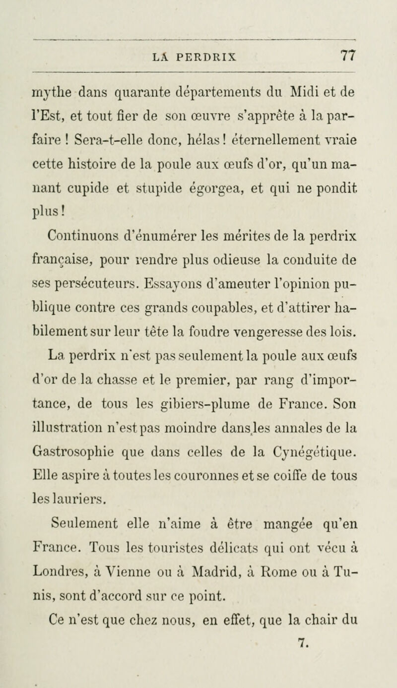 mythe dans quarante départements du Midi et de l'Est, et tout fier de son œuvre s'apprête à la par- faire ! Sera-t-elle donc, hélas! éternellement vraie cette histoire de la poule aux œufs d'or, qu'un ma- nant cupide et stupide égorgea, et qui ne pondit plus ! Continuons d'énumérer les mérites de la perdrix française, pour rendre plus odieuse la conduite de ses persécuteurs. Essayons d'ameuter l'opinion pu- blique contre ces grands coupables, et d'attirer ha- bilement sur leur tête la foudre vengeresse des lois. La perdrix n'est pas seulement la poule aux œufs d'or de la chasse et le premier, par rang d'impor- tance, de tous les gibiers-plume de France. Son illustration n'est pas moindre dans.les annales de la Gastrosophie que dans celles de la Cynégétique. Elle aspire à toutes les couronnes et se coiffe de tous les lauriers. Seulement elle n'aime à être mangée qu'en France. Tous les touristes délicats qui ont vécu à Londres, à Vienne ou à Madrid, à Rome ou à Tu- nis, sont d'accord sur ce point. Ce n'est que chez nous, en effet, que la chair du 7.