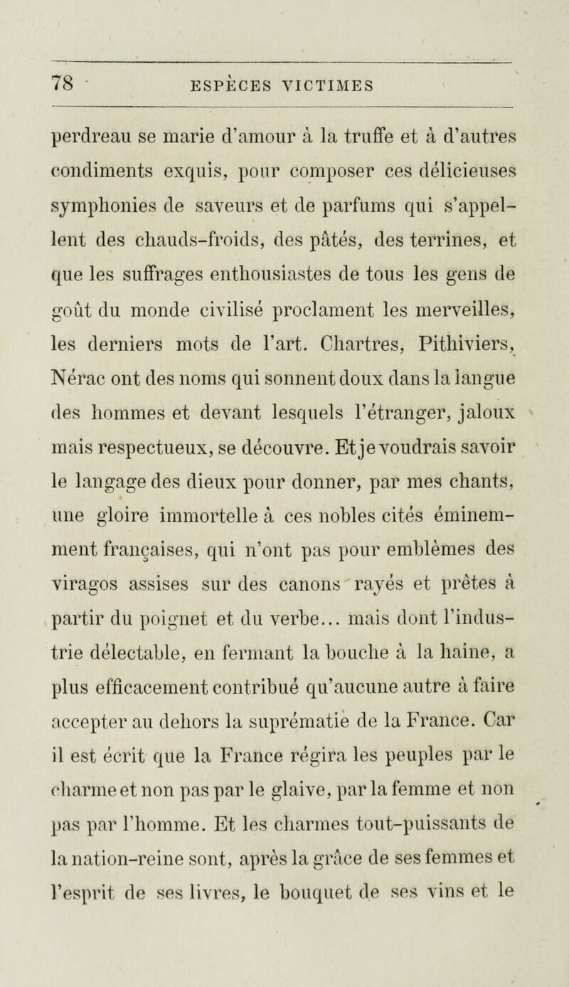 perdreau se marie d'amour à la truffe et à d'autres condiments exquis, pour composer ces délicieuses symphonies de saveurs et de parfums qui s'appel- lent des chauds-froids, des pâtés, des terrines, et que les suffrages enthousiastes de tous les gens de goût du monde civilisé proclament les merveilles, les derniers mots de Fart. Chartres, Pithiviers, Nérac ont des noms qui sonnent doux dans la langue des hommes et devant lesquels l'étranger, jaloux mais respectueux, se découvre. Et je voudrais savoir le langage des dieux pour donner, par mes chants, une gloire immortelle à ces nobles cités éminem- ment françaises, qui n'ont pas pour emblèmes des viragos assises sur des canons rayés et prêtes à partir du poignet et du verbe... mais dont l'indus- trie délectable, en fermant la bouche à la haine, a plus efficacement contribué qu'aucune autre à faire accepter au dehors la suprématie de la France. Car il est écrit que la France régira les peuples par le charme et non pas par le glaive, par la femme et non pas par l'homme. Et les charmes tout-puissants de la nation-reine sont, après la grâce de ses femmes et l'esprit de ses livres, le bouquet de ses vins et le