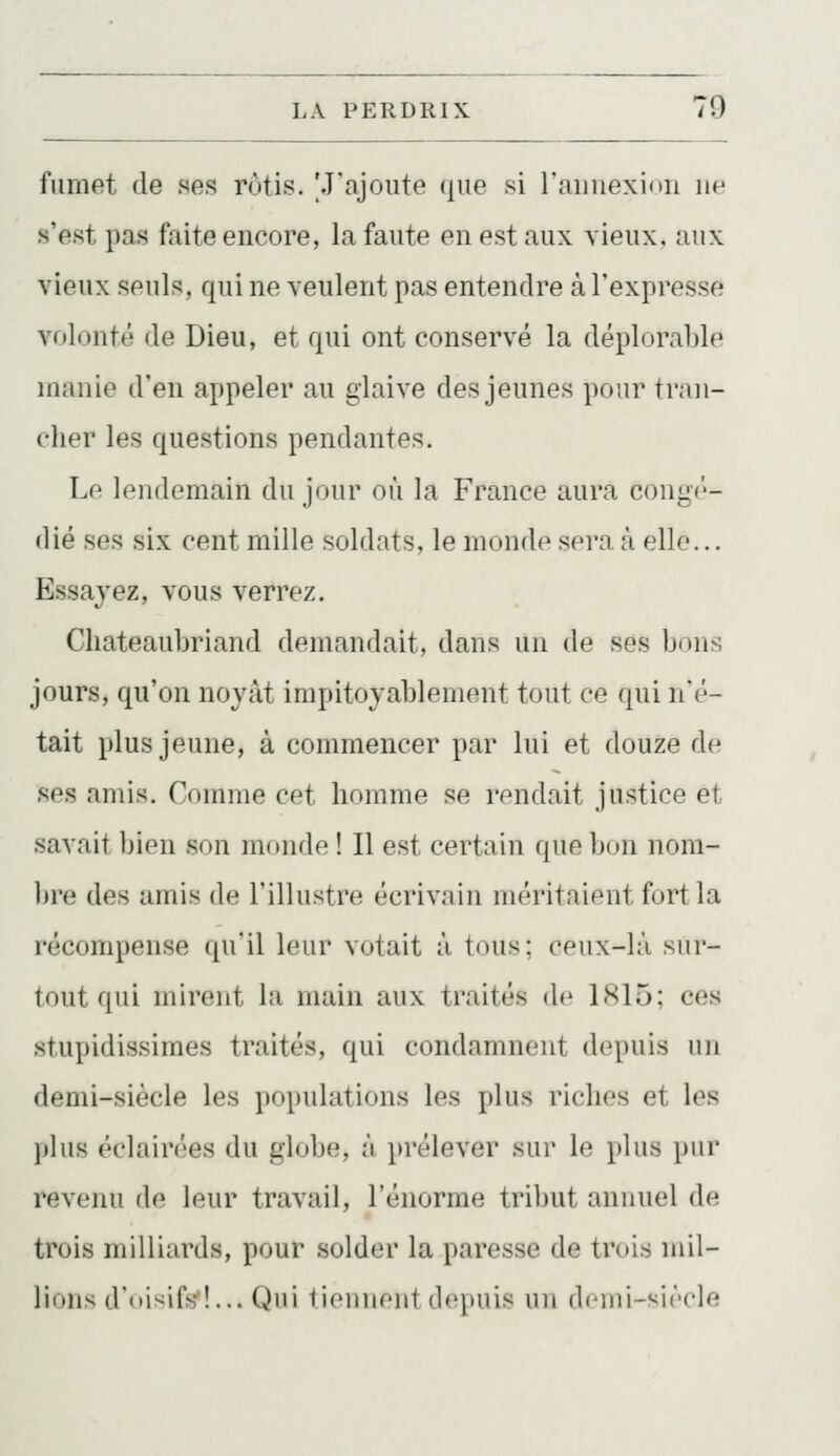 fumet de ses rùtis. 'J'ajoute (jue si rauuexion ne s'est pas faite encore, la faute en est aux vieux, aux vieux seuls, qui ne veulent pas entendre à l'expresse volonté de Dieu, et qui ont conservé la déplorable inanie d'en appeler au glaive des jeunes pour tran- cher les questions pendantes. Le lendemain du jour où la France aura congé- dié ses six cent mille soldats, le monde sera à elle... Essaj'ez, vous verrez. Chateaubriand demandait, dans un de ses bons jours, qu'on noyât impitoyablement tout ce qui n'é- tait plus jeune, à commencer par lui et douze de ses amis. Comme cet Immme se rendait justice et savait bien son monde ! Il est certain que bon nom- bre des amis de l'illustre écrivain méritaient fort la récompense qu'il leur votait à tous; ceux-là sur- tout qui mirent la main aux traités de 1815; ces stupidissimes traités, qui condamnent depuis un demi-siècle les populations les plus riches et les l)lus éclairées du globe, à prélever sur le plus pur revenu de leur travail, l'énorme tribut annuel de trois milliards, pour solder la paresse de trois mil- lions d'nisifs'!... Qui liennent depuis un dcnii-siècle