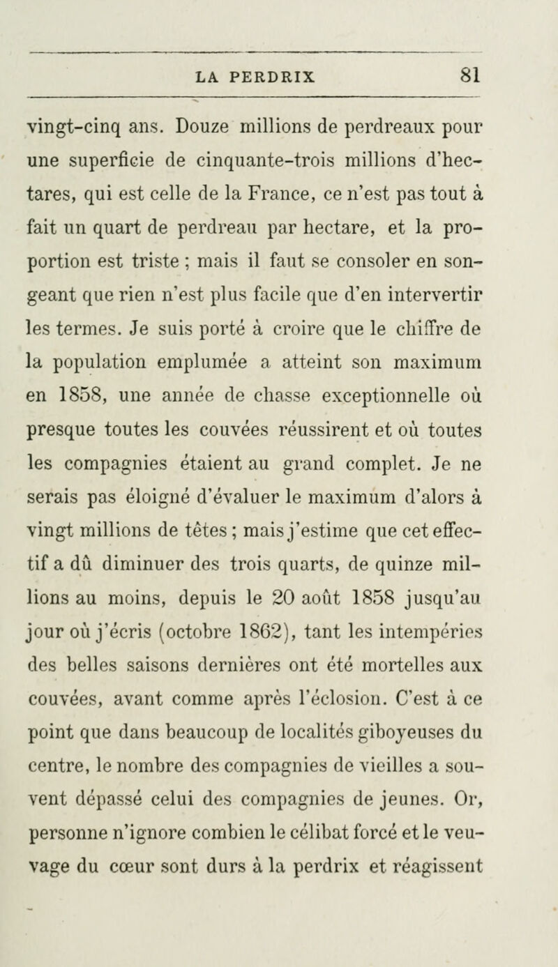 vingt-cinq ans. Douze millions de perdreaux pour une superficie de cinquante-trois millions d'hec- tares, qui est celle de la France, ce n'est pas tout à fait un quart de perdreau par hectare, et la pro- portion est triste ; mais il faut se consoler en son- geant que rien n'est plus facile que d'en intervertir les termes. Je suis porté à croire que le chiffre de la population emplumée a atteint son maximum en 1858, une année de chasse exceptionnelle où presque toutes les couvées réussirent et où toutes les compagnies étaient au grand complet. Je ne serais pas éloigné d'évaluer le maximum d'alors à vingt millions de têtes ; mais j'estime que cet effec- tif a dû diminuer des trois quarts, de quinze mil- lions au moins, depuis le 20 août 1858 jusqu'au jour où j'écris (octobre 1862), tant les intempéries des belles saisons dernières ont été mortelles aux couvées, avant comme après l'éclosion. C'est à ce point que dans beaucoup de localités giboyeuses du centre, le nombre des compagnies de vieilles a sou- vent dépassé celui des compagnies de jeunes. Or, personne n'ignore combien le célibat forcé et le veu- vage du cœur sont durs à la perdrix et réagissent