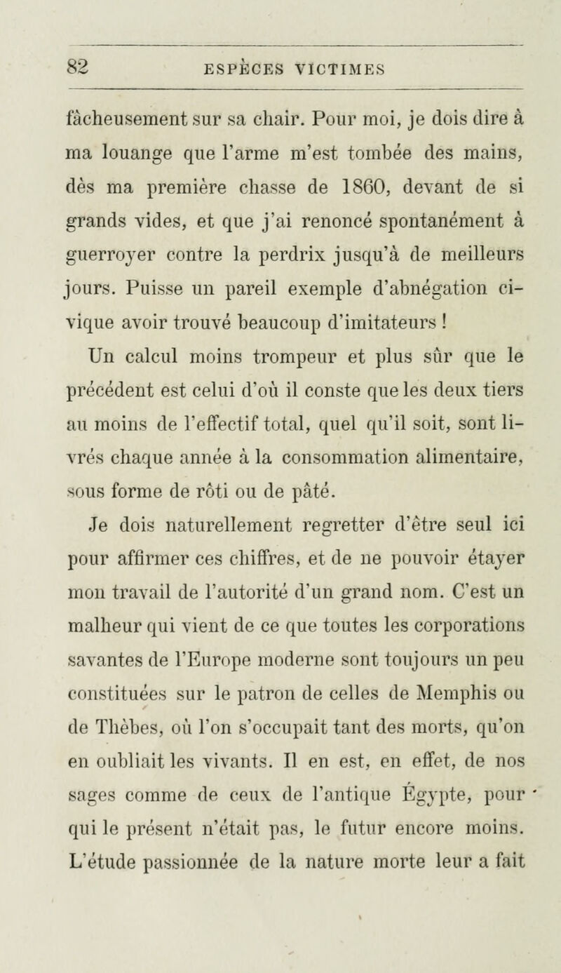 fâcheusement sur sa chair. Pour moi, je dois dire à ma louange que l'arme m'est tombée des mains, dès ma première chasse de 1860, devant de si grands vides, et que j'ai renoncé spontanément à guerroyer contre la perdrix jusqu'à de meilleurs jours. Puisse un pareil exemple d'abnégation ci- vique avoir trouvé beaucoup d'imitateurs ! Un calcul moins trompeur et plus sûr que le précédent est celui d'où il conste que les deux tiers au moins de l'effectif total, quel qu'il soit, sont li- vrés chaque année à la consommation alimentaire, sous forme de rôti ou de pâté. Je dois naturellement regretter d'être seul ici pour affirmer ces chiffres, et de ne pouvoir étayer mon travail de l'autorité d'un grand nom. C'est un malheur qui vient de ce que toutes les corporations savantes de l'Europe moderne sont toujours un peu constituées sur le patron de celles de Memphis ou de Tlièbes, où l'on s'occupait tant des morts, qu'on en oubliait les vivants. Il en est, en effet, de nos sages comme de ceux de l'antique Egypte, pour qui le présent n'était pas, le futur encore moins. L'étude passionnée de la nature morte leur a fait