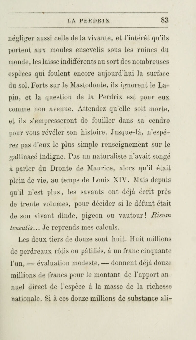 négliger aussi celle de la vivante, et l'intérêt qu'ils portent aux moules ensevelis sous les ruines du monde, les laisse indifférents au sort des nombreuses espèces qui foulent encore aujourd'hui la surface du sol. Forts sur le Mastodonte, ils ignorent le La- pin, et la question de la Perdrix est pour eux comme non avenue. Attendez qu'elle soit morte, et ils s'empresseront de fouiller dans sa cendre pour vous révéler son histoire. Jusque-là, n'espé- rez pas d'eux le plus simple renseignement sur le gallinacé indigne. Pas un naturaliste n'avait songé à parler du Dronte de Maurice, alors qu'il était plein de vie, au temps de Louis XIV. Mais depuis qu'il n'est plus, les savants ont déjà écrit près de trente volumes, pour décider si le défunt était de son vivant dinde, pigeon ou vautour! Risum teneatis... Je reprends mes calculs. Les deux tiers de douze sont huit. Huit millions de perdreaux rôtis ou pâtifiés, à un franc cinquante l'un, — évaluation modeste,— donnent déjà douze millions de francs pour le montant de l'apport an- nuel direct de l'espèce à la masse de la richesse nationale. Si à ces douze millions de substance ali-
