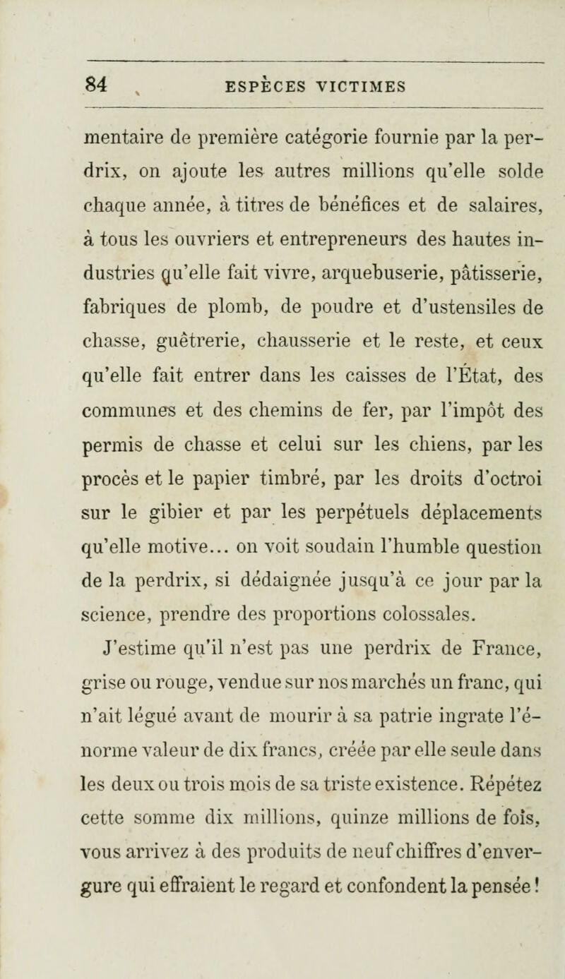 mentaire de première catégorie fournie par la per- drix, on ajoute les autres millions qu'elle solde chaque année, à titres de bénéfices et de salaires, à tous les ouvriers et entrepreneurs des hautes in- dustries (^[u'elle fait vivre, arquebuserie, pâtisserie, fabriques de plomb, de poudre et d'ustensiles de chasse, guêtrerie, chausserie et le reste, et ceux qu'elle fait entrer dans les caisses de l'État, des communes et des chemins de fer, par l'impôt des permis de chasse et celui sur les chiens, par les procès et le papier timbré, par les droits d'octroi sur le gibier et par les perpétuels déplacements qu'elle motive... on voit soudain l'humble question de la perdrix, si dédaignée jusqu'à ce jour parla science, prendre des proportions colossales. J'estime qu'il n'est pas une perdrix de France, grise ou rouge, vendue sur nos marchés un franc, qui n'ait légué avant de mourir à sa patrie ingrate l'é- norme valeur de dix francs, créée par elle seule dans les deux ou trois mois de sa triste existence. Répétez cette somme dix millions, quinze millions de fois, vous arrivez à des produits de neuf chiffres d'enver- gure qui effraient le regard et confondent la pensée !