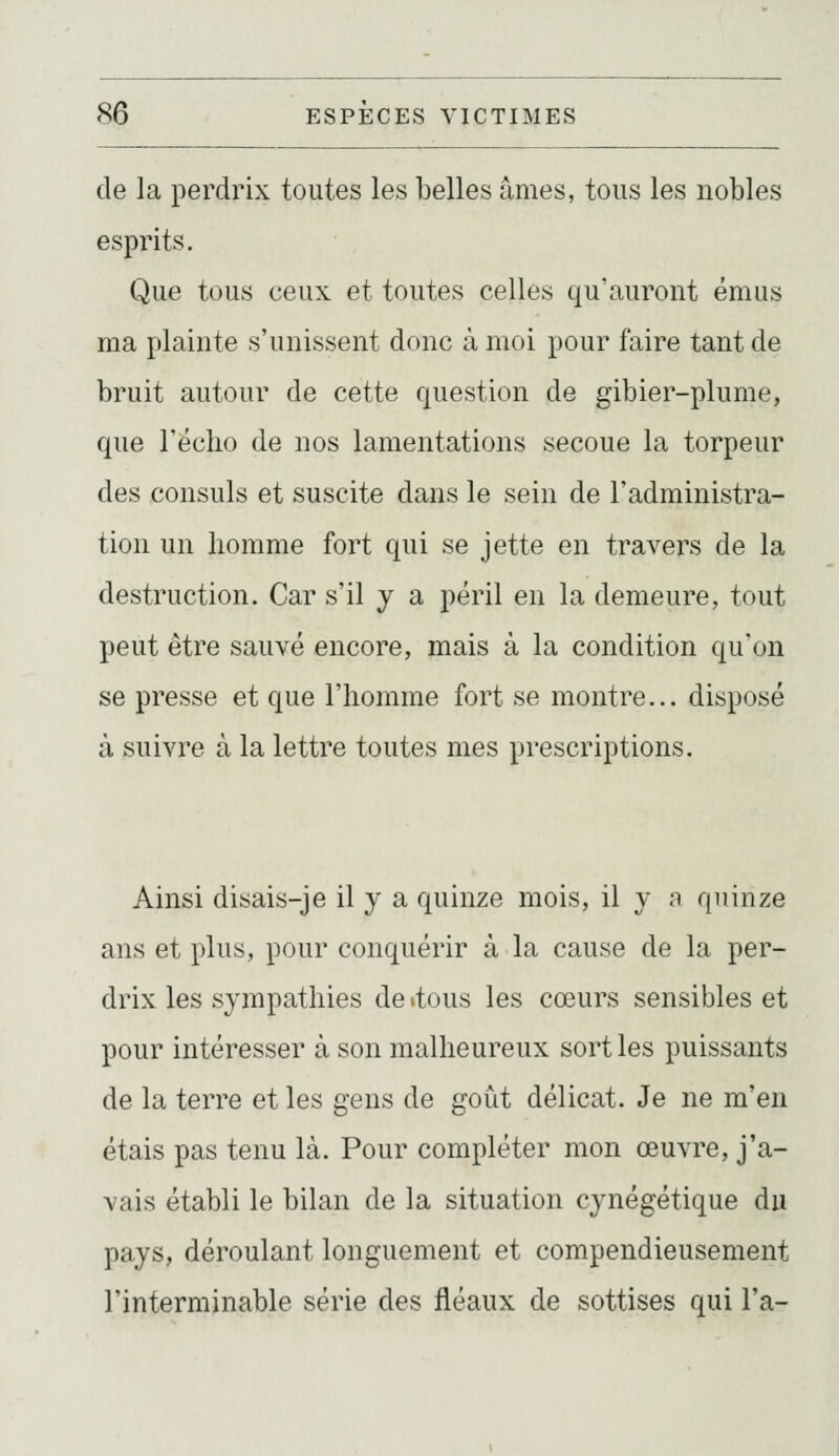 de la perdrix toutes les belles âmes, tous les nobles esprits. Que tous ceux et toutes celles qu'auront émus ma plainte s'unissent donc à moi pour faire tant de bruit autour de cette question de gibier-plume, que réclio de nos lamentations secoue la torpeur des consuls et suscite dans le sein de l'administra- tion un liomme fort qui se jette en travers de la destruction. Car s'il y a péril en la demeure, tout peut être sauvé encore, mais à la condition qu'on se presse et que l'homme fort se montre... disposé à suivre à la lettre toutes mes prescriptions. Ainsi disais-je il y a quinze mois, il y a quinze ans et plus, pour conquérir à la cause de la per- drix les sympathies de «tous les cœurs sensibles et pour intéresser à son malheureux sort les puissants de la terre et les gens de goût délicat. Je ne m'en étais pas tenu là. Pour compléter mon œuvre, j'a- vais établi le bilan de la situation cynégétique du pays, déroulant longuement et compendieusement l'interminable série des fléaux de sottises qui l'a-