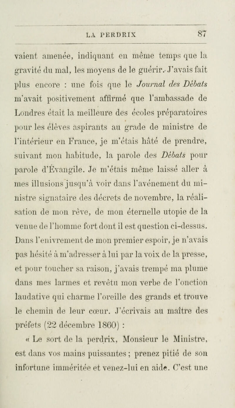 valent amenée, indiquant en même temps que la gravité du mal, les moyens de le guérir.-J'avais fait plus encore : une fois que le Journal des Débats mavait positivement affirmé que l'ambassade de Londres était la meilleure des écoles préparatoires pour les élèves aspirants au grade de ministre de l'intérieur en France, je m'étais hâté de prendre, suivant mon habitude, la parole des Débats pour parole d'Évangile. Je m'étais même laissé aller à mes illusions jusqu'à voir dans l'avènement du mi- nistre signataire des décrets de novembre, la réali- sation de mon rêve, de mon éternelle utopie de la venue de l'homme fort dont il est question ci-dessus. Dans l'enivrement de mon premier espoir, je n'avais pas hésité à m'adresser à lui par la voix de la presse, et pour toucher sa raison, j'avais trempé ma plume dans mes larmes et revêtu mon verbe de l'onction laudative qui charme l'oreille des grands et trouve le chemin de leur cœur. J'écrivais au maître des préfets (22 décembre 1860) : « Le sort de la perdrix, Monsieur le Ministre, est dans vos mains puissantes ; prenez pitié de son infortune imméritée et venez-lui en aid<?. C'est une