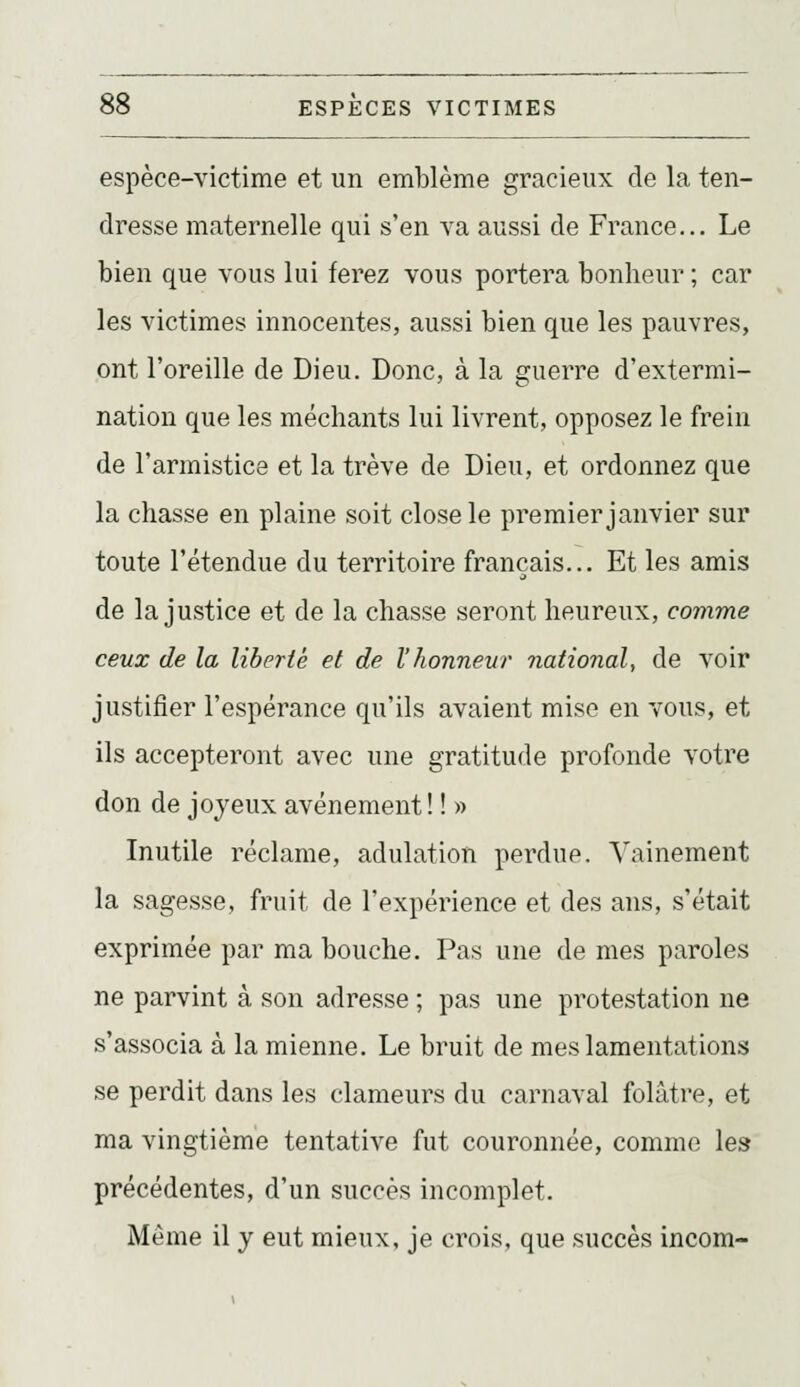 espèce-victime et un emblème gracieux de la ten- dresse maternelle qui s'en va aussi de France... Le bien que vous lui ferez vous portera bonheur ; car les victimes innocentes, aussi bien que les pauvres, ont l'oreille de Dieu. Donc, à la guerre d'extermi- nation que les méchants lui livrent, opposez le frein de l'armistice et la trêve de Dieu, et ordonnez que la chasse en plaine soit close le premier janvier sur toute rétendue du territoire français... Et les amis de la justice et de la chasse seront heureux, comme ceux de la liberté et de l'honnevr national, de voir justifier l'espérance qu'ils avaient mise en vous, et ils accepteront avec une gratitude profonde votre don de joyeux avènement ! ! » Inutile réclame, adulation perdue. Vainement la sagesse, fruit de l'expérience et des ans, s'était exprimée par ma bouche. Pas une de mes paroles ne parvint à son adresse ; pas une protestation ne s'associa à la mienne. Le bruit de mes lamentations se perdit dans les clameurs du carnaval folâtre, et ma vingtième tentative fut couronnée, comme les précédentes, d'un succès incomplet. Même il y eut mieux, je crois, que succès incom-