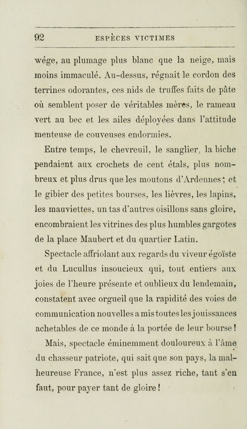 wége, au plumage plus blanc que la neige, mais moins immaculé. Au-dessus, régnait le cordon des terrines odorantes, ces nids de truffes faits de pâte où semblent poser de véritables mères, le rameau vert au bec et les ailes déployées dans l'attitude menteuse de couveuses endormies. Entre temps, le chevreuil, le sanglier, la biche pendaient aux crochets de cent étals, plus nom- breux et plus drus que les moutons d'Ardennes * et le gibier des petites bourses, les lièvres, les lapins, les mauviettes, un tas d'autres oisillons sans gloire, encombraient les vitrines des plus humbles gargotes de la place Maubert et du quartier Latin. Spectacle affriolant aux regards du viveur égoïste et du Lucullus insoucieux qui, tout entiers aux joies de l'heure présente et oublieux du lendemain, constatent avec orgueil que la rapidité des voies de communication nouvelles a mis toutes les jouissances achetables de ce monde à la portée de leur bourse ! Mais, spectacle éminemment douloureux à l'âme du chasseur patriote, qui sait que son pays, la mal- heureuse France, n'est plus assez riche, tant s'en faut, pour payer tant de gloire !