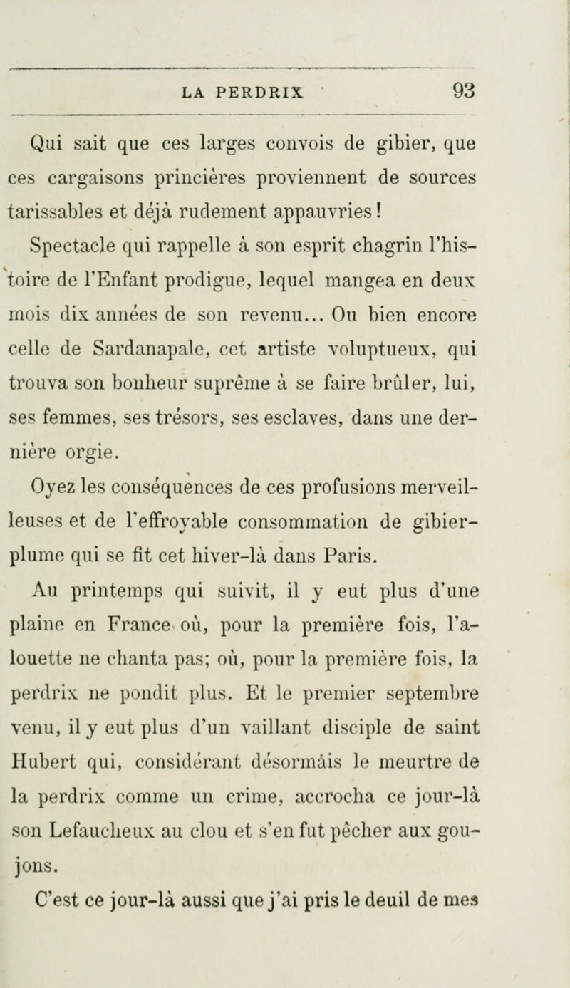 Qui sait que ces larges convois de gibier, que ces cargaisons princières proviennent de sources tarissables et déjà rudement appauvries! Spectacle qui rappelle à son esprit chagrin l'his- toire de l'Enfant prodigue, lequel mangea en deux mois dix années de son revenu... Ou bien encore celle de Sardanapale, cet artiste voluptueux, qui trouva son bonheur suprême à se faire brûler, lui, ses femmes, ses trésors, ses esclaves, dans une der- nière orgie. Oyez les conséquences de ces profusions merveil- leuses et de l'effroyable consommation de gibier- plume qui se fit cet hiver-là dans Paris. Au printemps qui suivit, il y eut plus d'une plaine en France où, pour la première fois, l'a- louette ne chanta pas; où, pour la première fois, la perdrix ne pondit plus. Et le premier septembre venu, il y eut plus d'un vaillant disciple de saint Hubert qui, considérant désormais le meurtre de la perdrix comme un crime, accrocha ce jour-là son Lefaucheux au clou et s'en fut pécher aux gou- jons. C'est ce jour-là aussi que j'ai pris le deuil de mes