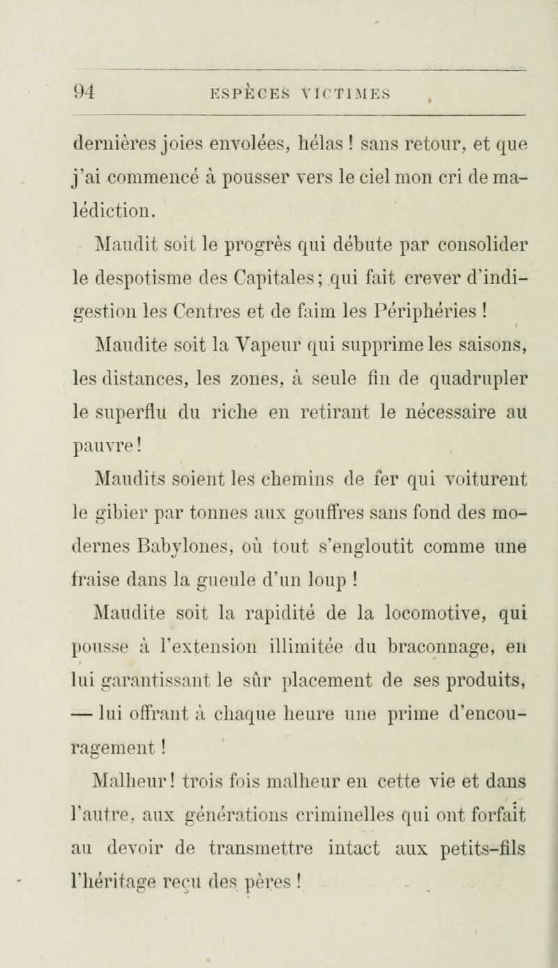 dernières joies envolées, hélas ! sans retour, et que j'ai commencé à pousser vers le ciel mon cri de ma- lédiction. Maudit soit le progrès qui débute par consolider le despotisme des Capitales; qui fait crever d'indi- gestion les Centres et de faim les Périphéries ! Maudite soit la Vapeur qui supprime les saisons, les distances, les zones, à seule fin de quadrupler le superflu du riche en retirant le nécessaire au pauvre ! Maudits soient les chemins de fer qui voiturent le gibier par tonnes aux gouffres sans fond des mo- dernes Babylones, où tout s'engloutit comme une fraise dans la gueule d'un loup ! Maudite soit la rapidité de la locomotive, qui pousse à l'extension illimitée du braconnage, en lui garantissant le sûr placement de ses produits, — lui offrant ;ï chaque heure une prime d'encou- ragement ! Malheur ! trois fois malheur en cette vie et dans l'autre, aux générations criminelles qui ont forfait au devoir de transmettre intact aux petits-fils l'héritage reçu des pères !