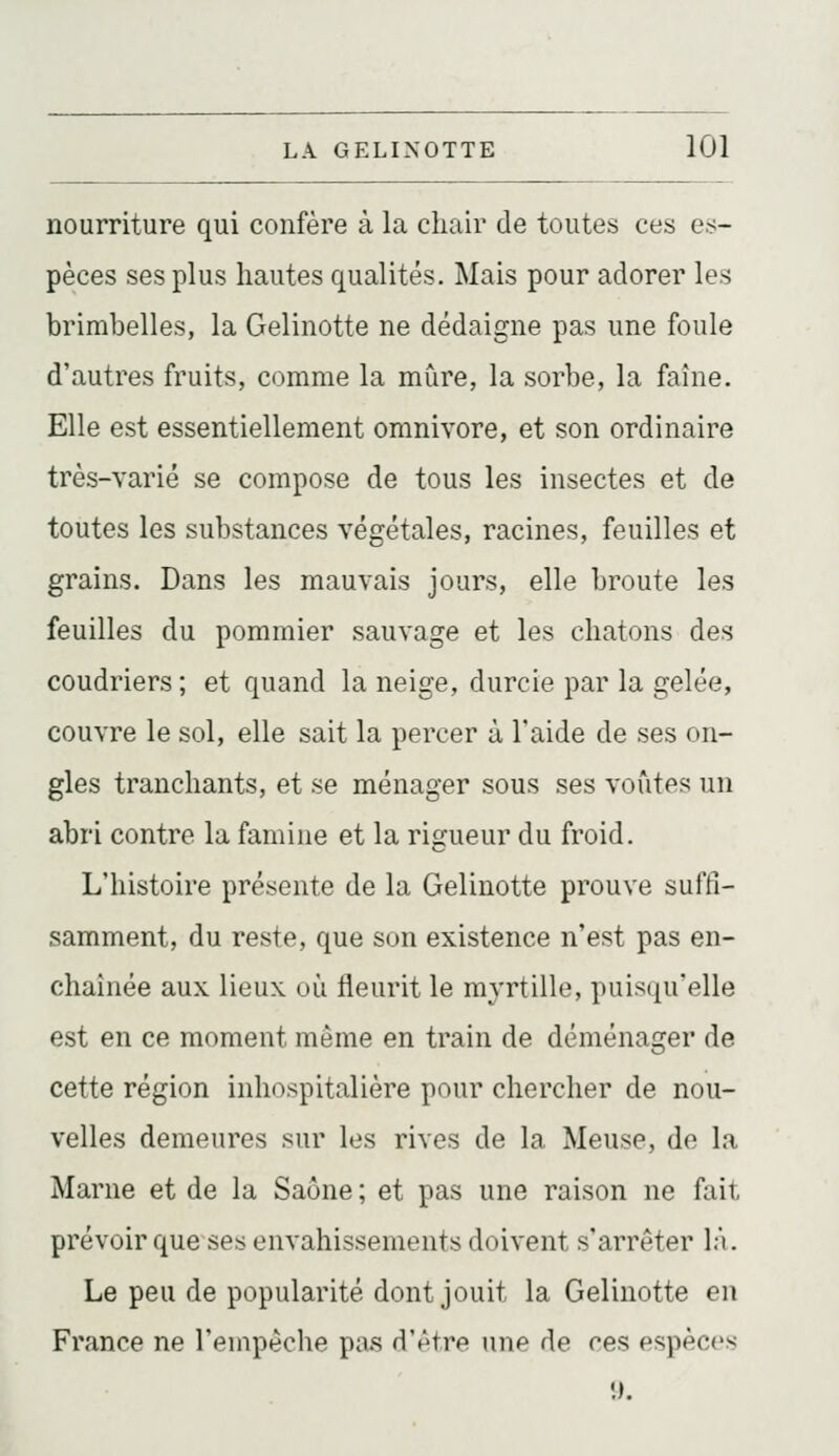 nourriture qui confère à la chair de toutes ces es- pèces ses plus hautes qualités. Mais pour adorer les brimbelles, la Gelinotte ne dédaigne pas une foule d'autres fruits, comme la mure, la sorbe, la faîne. Elle est essentiellement omnivore, et son ordinaire très-varié se compose de tous les insectes et de toutes les substances végétales, racines, feuilles et grains. Dans les mauvais jours, elle broute les feuilles du pommier sauvage et les chatons des coudriers ; et quand la neige, durcie par la gelée, couvre le sol, elle sait la percer à l'aide de ses on- gles tranchants, et se ménager sous ses voûtes un abri contre la famine et la rigueur du froid. L'histoire présente de la Gelinotte prouve suffi- samment, du reste, que son existence n'est pas en- chaînée aux lieux où fleurit le myrtille, puisqu'elle est en ce moment même en train de déménager de cette région inhospitalière pour chercher de nou- velles demeures sur les rives de la Meuse, do la Marne et de la Saône ; et pas une raison ne fait prévoir que ses envahissements doivent s'arrêter là. Le peu de popularité dont jouit la Gelinotte en France ne l'empêche pa.s dV'tre une de ces espèces