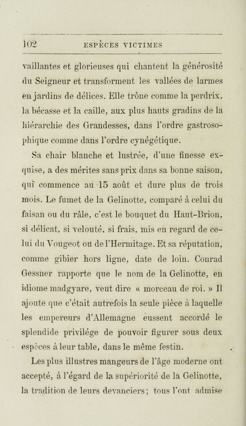 vaillantes et glorieuses qui chantent la générosité du Seigneur et transforment les vallées de larmes en jardins de délices. Elle trône comme la perdrix, la bécasse et la caille, aux plus hauts gradins de la hiérarchie des Grandesses, dans l'ordre gastroso- phique comme dans l'ordre cynégétique. Sa chair blanche et lustrée, d'une finesse ex- quise, a des mérites sans prix dans sa bonne saison, qui commence au 15 août et dure plus de trois mois. Le fumet de la Gelinotte, comparé à celui du faisan ou du râle, c'est le bouquet du Haut-Brion, si délicat, si velouté, si frais, mis en regard de ce- lui du Vougeot ou del'Hermitage. Et sa réputation, comme gibier hors ligne, date de loin. Conrad Gessner rapporte que le nom de la Gelinotte, en idiome madgjare, veut dire « morceau de roi. » Il ajoute que c'était autrefois la seule pièce à laquelle les empereurs d'Allemagne eussent accordé le spleiidide privilège de pouvoir figurer sous deux espaces à leur table, dans le même festin. Les plus illustres mangeurs de l'âge moderne ont accepté, à l'égard de la supériorité de la Gelinotte, la ti'adilion de leul^s devanciers; tous l'ont admise