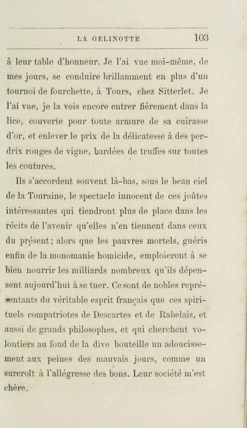 à leur table d'honneur. Je l'ai A'ue moi-même, de mes jours, se conduire brillamment en plus d'un tournoi de fourchette, à Tours, chez Sitterlet. Je l'ai vue, je la vois encore entrer fièrement dans la lice, couverte pour toute armure de sa cuirasse d'or, et enlever le prix de la délicatesse à des per- drix rouges de vigne, bardées de truffes sur toutes les coutures. Ils s'accordent souvent là-bas, sous le beau ciel de la Touraine, le spectacle innocent de ces joutes intéressantes qui tiendront plus de place dans les récits de l'avenir qu'elles n'en tiennent dans ceux du présent; alors que les pauvres mortels, guéris enfin de la monomanie homicide, emploieront à se bien nourrir les milliards nombreux qu'ils dépen- sent aujourd'hui à se tuer. Ce sont de nobles repré- sentants du véritable esprit français que ces spiri- tuels compatriotes de Descartes et de Rabelais, et aussi de grands philosophes, et qui cherchent vo- lontiers au fond de la dive bouteille un adoucisse- ment aux peines des mauvais jours, comme un surcroît à l'allégresse des bons. Leur société m'est chère.
