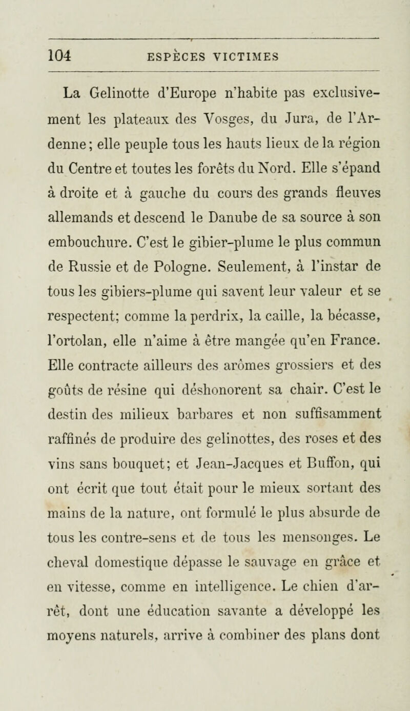 La Gelinotte d'Europe n'habite pas exclusive- ment les plateaux des Vosges, du Jura, de l'Ar- denne ; elle peuple tous les hauts lieux de la région du Centre et toutes les forêts du Nord. Elle s'épand à droite et à gauche du cours des grands fleuves allemands et descend le Danube de sa source à son embouchure. C'est le gibier-plume le plus commun de Russie et de Pologne. Seulement, à l'instar de tous les gibiers-plume qui savent leur valeur et se respectent; comme la perdrix, la caille, la bécasse, l'ortolan, elle n'aime à être mangée qu'en France. Elle contracte ailleurs des arômes grossiers et des goûts de résine qui déshonorent sa chair. C'est le destin des milieux barbares et non suffisamment raffinés de produire des gelinottes, des roses et des vins sans bouquet; et Jean-Jacques et Buffon, qui ont écrit que tout était pour le mieux sortant des mains de la nature, ont formulé le plus absurde de tous les contre-sens et de tous les mensonges. Le cheval domestique dépasse le sauvage en grâce et en vitesse, comme en intelligence. Le chien d'ar- rêt, dont une éducation savante a développé les moyens naturels, arrive à combiner des plans dont