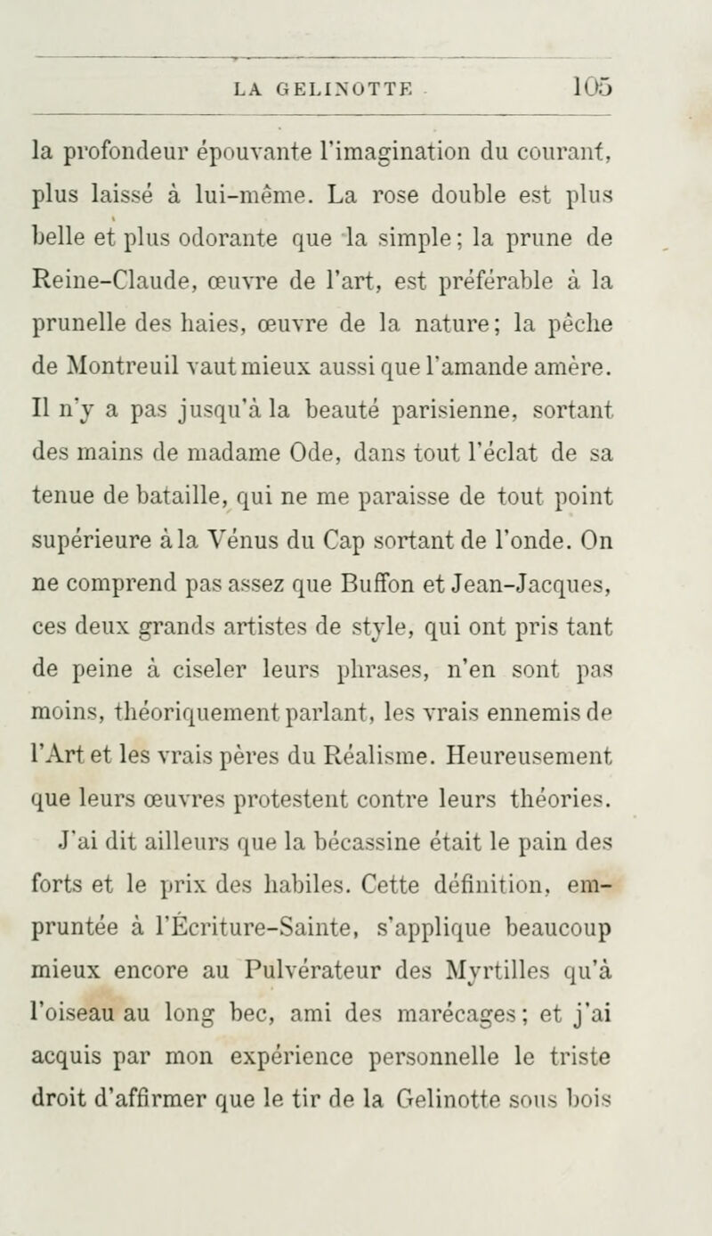 la profondeur épouvante l'imagination du courant, plus laissé à lui-même. La rose double est plus belle et plus odorante que la simple ; la prune de Reine-Claude, œuvre de l'art, est préférable à la prunelle des haies, œuvre de la nature ; la pèche de Montreuil vaut mieux aussi que l'amande amère. Il n'y a pas jusqu'à la beauté parisienne, sortant des mains de madame Ode, dans tout l'éclat de sa tenue de bataille, qui ne me paraisse de tout point supérieure àla Vénus du Cap sortant de l'onde. On ne comprend pas assez que Buffon et Jean-Jacques, ces deux grands artistes de style, qui ont pris tant de peine à ciseler leurs phrases, n'en sont pas moins, théoriquement parlant, les vrais ennemis de l'Art et les vrais pères du Réalisme. Heureusement que leurs œuvres protestent contre leurs théories. J'ai dit ailleurs que la bécassine était le pain des forts et le prix des habiles. Cette définition, em- pruntée à l'Écriture-Sainte, s'applique beaucoup mieux encore au Pulvérateur des Myrtilles qu'à l'oiseau au long bec, ami des marécages; et j'ai acquis par mon expérience personnelle le triste droit d'affirmer que le tir de la Gelinotte sous bois