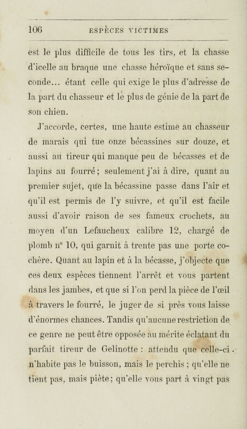 est le plus difficile de tous les tirs, et la chasse d'icelle au braque une chasse héroïque et sans se- conde... étant celle qui exige le plus d'adresse de la part du chasseur et le plus de génie de la part de son chien. J'accorde, certes, une haute estime au chasseur de marais qui tue onze hécassines sur douze, et aussi au tireur qui manque peu de bécasses et de lapins au fourré; seulement j'ai à dire, quant au premier sujet, qu'e la bécassine passe dans l'air et qu'il est permis de l'y suivre, et qu'il est facile aussi d'avoir raison de ses fameux crochets, au moyen d'un Lefaucheux calibre 12, chargé de plomb n 10, qui garnit à trente pas une porte co- chère. Quant au lapin et à la bécasse, j'objecte que ces deux espèces tiennent l'arrêt et vous partent dans les jambes, et que si l'on perd la pièce de l'œil à travers le fourré, le juger de si près vous laisse d'énormes chances. Tandis qu'aucune restriction de ce genre ne peut être opposée au mérite éclatant du parfait tireur de Gelinotte : attendu que celle-ci n'habite pas le buisson, mais le perchis ; qu'elle ne tient pas, mais piète; qu'elle vous part à vingt pas