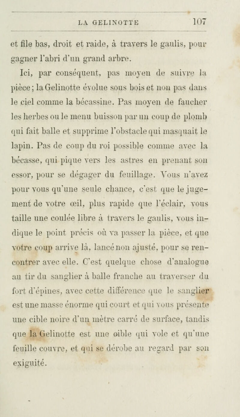 et file bas, droit et raide, à travers le gauli.s, pour gagner l'abri d'un grand arbre. Ici, par conséquent, pas moyen de suivre la pièce; la Gelinotte évolue sous bois et non pas dans le ciel comme la bécassine. Pas moyen de fauclier les herbes ou le menu buisson par un coup de plomb qui fait balle et supprime l'obstacle qui masquait le lapin. Pas de coup du roi possible comme avec la bécasse, qui pique vers les astres en prenant son essor, pour se dégager du feuillage. Vous n'avez pour vous qu'une seule chance, c'est que le juge- ment de votre œil, plus rapide que l'éclair, vous taille une coulée libre à travers le gaulis, vous in- dique le point précis où va passer la pièce, et que votre coup arrive là, lancé non ajusté, pour se ren- contrer avec elle. C'est quelque chose d'analogue au tir du sanglier à balle franche au traverser du fort d'épines, avec cette différence ([ue le sanglier est une masse énorme qui court et qui vous présente une cible noire d'un mètre carré de surface, tandis que là Gelinotte est une oible ([ui vole et qu'une feuille couvre, et qui se dérobe au regard par son exiguïté.