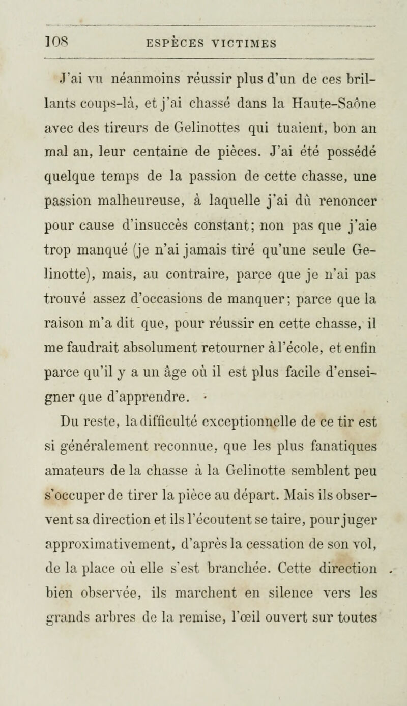 J'ai vu néanmoins réussir plus d'un de ces bril- lants coups-là, et j'ai chassé dans la Haute-Saône avec des tireurs de Gelinottes qui tuaient, bon an mal an, leur centaine de pièces. J'ai été possédé quelque temps de la passion de cette chasse, une passion malheureuse, à laquelle j'ai dii renoncer pour cause d'insuccès constant; non pas que j'aie trop manqué (je n'ai jamais tiré qu'une seule Ge- linotte), mais, au contraire, parce que je n'ai pas trouvé assez d'occasions de manquer; parce que la raison m'a dit que, pour réussir en cette chasse, il me faudrait absolument retourner à l'école, et enfin parce qu'il y a un âge où il est plus facile d'ensei- gner que d'apprendre, • Du reste, la difficulté exceptionnelle de ce tir est si généralement reconnue, que les plus fanatiques amateurs de la chasse à la Gelinotte semblent peu s'occuper de tirer la pièce au départ. Mais ils obser- vent sa direction et ils l'écoutent se taire, pour juger approximativement, d'après la cessation de son vol, de la place où elle s'est branchée. Cette direction bien observée, ils marchent en silence vers les grands arbres de la remise, l'œil ouvert sur toutes