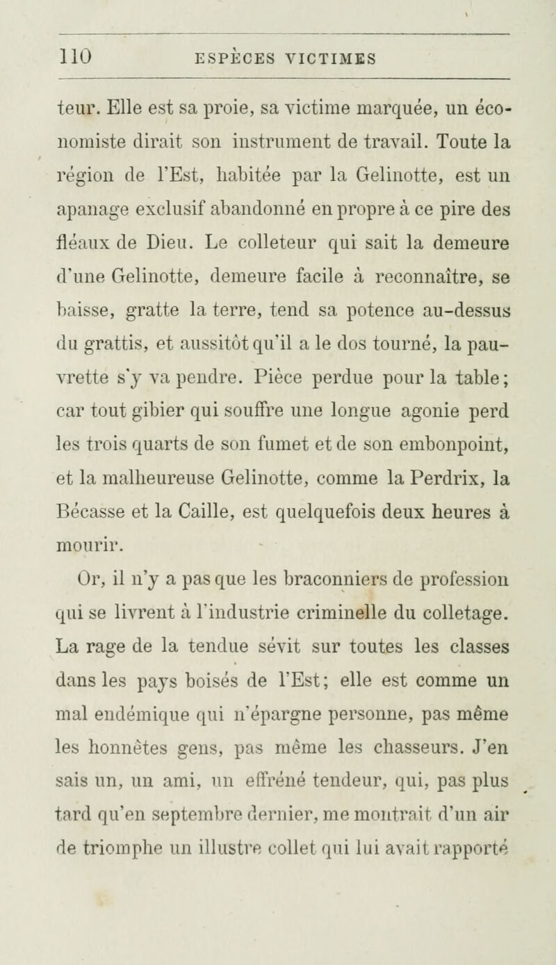 teur. Elle est sa proie, sa victime marquée, un éco- nomiste dirait son instrument de travail. Toute la région de l'Est, habitée par la Gelinotte, est un apanage exclusif abandonné en propre à ce pire des fléaux de Dieu. Le colleteur qui sait la demeure d'une Gelinotte, demeure facile à reconnaître, se baisse, gratte la terre, tend sa potence au-dessus du grattis, et aussitôt qu'il a le dos tourné, la pau- vrette s'y va pendre. Pièce perdue pour la table; car tout gibier qui souffre une longue agonie perd les trois quarts de son fumet et de son embonpoint, et la malheureuse Gelinotte, comme la Perdrix, la Bécasse et la Caille, est quelquefois deux heures à mourir. Or, il n'y a pas que les braconniers de profession qui se livrent à l'industrie criminelle du colletage. La rage de la tendue sévit sur toutes les classes dans les pays boisés de l'Est; elle est comme un mal endémique qui n'épargne personne, pas même les honnêtes gens, pas même les chasseurs. J'en sais un, un ami, un effréné tendeur, qui, pas plus tard qu'en septembre dernier, me montrait d'un air de triomphe un illustre collet qui lui avait rapporté