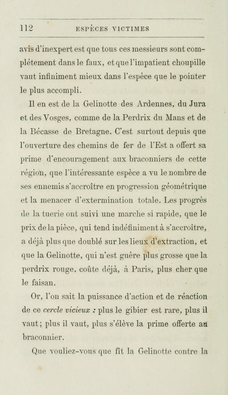 avis d'inexpertest que tous ces messieurs sont com- plètement dans le faux, et que l'impatient choupille vaut infiniment mieux dans l'espèce que le pointer le plus accompli. Il en est de la Gelinotte des Ardennes, du Jura et des Vosges, comme de la Perdrix du Mans et de la Bécasse de Bretagne. C'est surtout depuis que l'ouverture des chemins de fer de l'Est a offert sa prime d'encouragement aux braconniers de cette région, que l'intéressante espèce a vu le nombre de ses ennemis s'accroître en progression géométrique et la menacer d'extermination totale. Les progrès de la tuerie ont suivi une marche si rapide, que le prix de la pièce, qui tend indéfiniment à s'accroître, a déjà plus que doublé sur les lieux d'extraction, et que la Gelinotte, qui n'est guère plus grosse que la perdrix rouge, coûte déjà, à Paris, plus cher que le faisan. Or, l'on sait la puissance d'action et de réaction de ce cercle vicieux : plus le gibier est rare, plus il vaut ; plus il vaut, plus s'élève la prime offerte au braconnier. Que vouliez-vous que fît la Gelinotte contre la