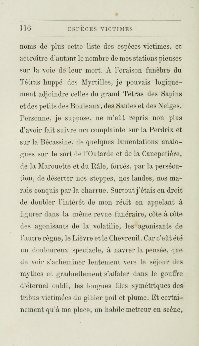 noms de plus cette liste des espèces victimes, et accroître d'autant le nombre de mes stations pieuses sur la voie de leur mort. A l'oraison funèbre du Tétras huppé des Myrtilles, je pouvais logique- ment adjoindre celles du grand Tétras des Sapins et des petits des Bouleaux, des Saules et des Neiges. Personne, je suppose, ne m'eût repris non plus d'avoir fait suivre ma complainte sur la Perdrix et sur la Bécassine, de quelques lamentations analo- gues sur le sort de l'Outarde et de la Canepetière, de la Marouette et du Râle, forcés, par la persécu- tion, de déserter nos steppes, nos landes, nos ma- rais conquis par la charrue. Surtout j'étais en droit de doubler l'intérêt de mon récit en appelant à figurer dans la même revue funéraire, côte à côte des agonisants de la volatilie, les agonisants de l'autre règne, le Lièvre et le Chevreuil. Car c'eût été un douloureux spectacle, à navrer la pensée, que de voir s'acheminer lentement vers le séjour des mythes et graduellement s'affaler dans le gouffre d'éternel oubli, les longues files symétriques des tribus victimées du gibier poil et plume. Et certai- nement qu'à ma place, un habile metteur en scène,
