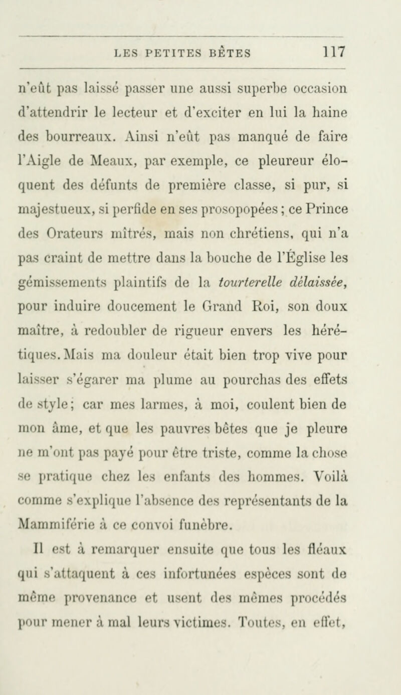 n'eût pas laissé passer une aussi superbe occasion d'attendrir le lecteur et d'exciter en lui la haine des bourreaux. Ainsi n'eut pas manqué de faire l'Aigle de Meaux, par exemple, ce pleureur élo- quent des défunts de première classe, si pur, si majestueux, si perfide en ses prosopopées ; ce Prince des Orateurs mitres, mais non chrétiens, qui n'a pas craint de mettre dans la bouche de l'Église les gémissements plaintifs de la tourterelle délaissée, pour induire doucement le Grand Roi, son doux maître, à redoubler de rigueur envers les héré- tiques. Mais ma douleur était bien trop vive pour laisser s'égarer ma plume au pourchas des effets de style ; car mes larmes, à moi, coulent bien de mon âme, et que les pauvres bêtes que je pleure ne m'ont pas payé pour être triste, comme la chose se pratique chez les enfants des hommes. Voilà comme s'explique l'absence des représentants de la Mammiférie à ce convoi funèbre. Il est à remarquer ensuite que tous les fléaux qui s'attaquent à ces infortunées espèces sont do même provenance et usent des mêmes procédés pour mener à mal leurs victimes. Toutes, en effet,