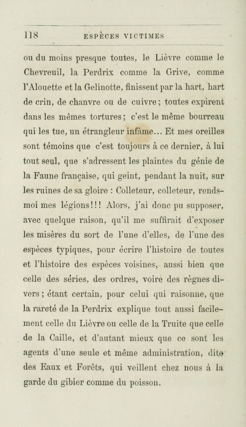 OU du moins presque toutes, le Lièvre comme le Chevreuil, la Perdrix comme la Grive, comme l'Alouette et la Gelinotte, finissent par la hart, liart de crin, de chanvre ou de cuivre ; toutes expirent dans les mêmes tortures ; c'est le même bourreau qui les tue, un étrangleur infâme... Et mes oreilles sont témoins que c'est toujours à ce dernier, à lui tout seul, que s'adressent les plaintes du génie de la Faune française, qui geint, pendant la nuit, sur les ruines de sa gloire : Colleteur, colleteur, rends- moi mes légions!!! Alors, j'ai donc pu supposer, avec quelque raison, qu'il me suffirait d'exposer les misères du sort de l'une d'elles, de l'une des espèces typiques, pour écrire l'histoire de toutes et l'histoire des espèces voisines, aussi bien que celle des séries, des ordres, voire des règnes di- vers ; étant certain, pour celui qui raisonne, que la rareté de la Perdrix explique tout aussi facile- ment celle du Lièvre ou celle de la Truite que celle de la Caille, et d'autant mieux que ce sont les agents d'une seule et même administration, dite des Eaux et Forêts, qui veillent chez nous à la garde du gibier comme du poisson.