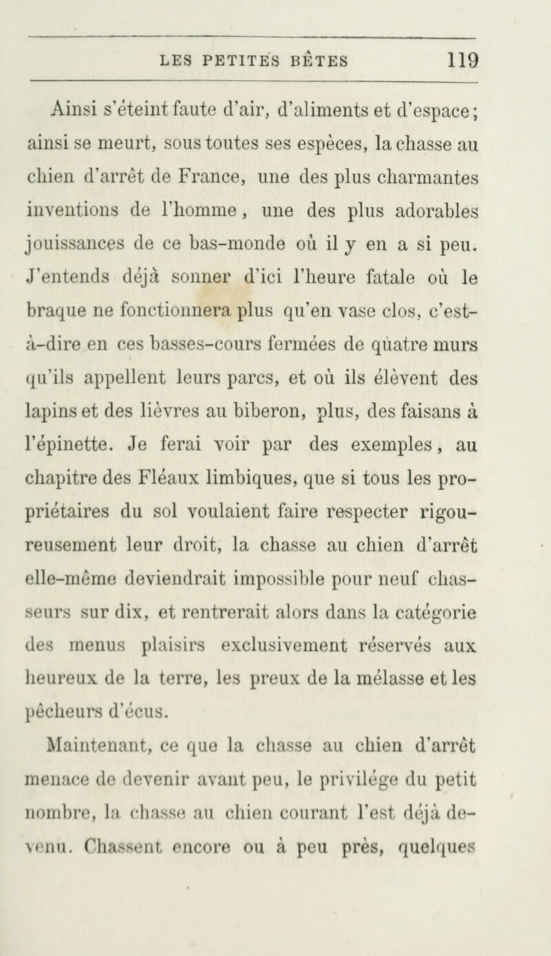 Ainsi s'éteint faute d'air, d'aliments et d'espace ; ainsi se meurt, sous toutes ses espèces, la chasse au chien d'arrêt de France, une des plus charmantes inventions de l'homme, une des plus adorables jouissances de ce bas-monde où il y en a si peu. J'entends déjà sonner d'ici l'heure fatale où le braque ne fonctionnera plus qu'en vase clos, c'est- à-dire en ces basses-cours fermées de quatre murs (ju'ils appellent leurs parcs, et où ils élèvent des lapins et des lièvres au biberon, plus, des faisans à l'épinette. Je ferai voir par des exemples, au chapitre des Fléaux limbiques, que si tous les pro- priétaires du sol voulaient faire respecter rigou- reusement leur droit, la chasse au chien d'arrêt elle-même deviendrait impossible pour neuf chas- seurs sur dix, et rentrerait alors dans la catégorie des menus plaisirs exclusivement réservés aux heureux de la terre, les preux de la mélasse et les pêcheurs d'écus. Maintenant, ce que la chasse au chien d'arrêt menace de devenir avant peu, le privilège du petit nombre, la cliass*? au chien courant l'est déjà de- \tnu. Chassent encore ou à peu près, quelques