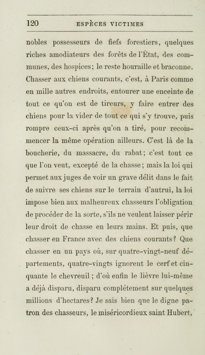 nobles possesseurs de fiefs forestiers, quelques rickes amodiateurs des forêts de l'État, des com- munes, des hospices; le reste houraille et braconne. Chasser aux chiens courants, c'est, à Paris comme en mille autres endroits, entourer une enceinte de tout ce qu'on est de tireurs, y faire entrer des chiens pour la vider de tout ce qui s'y trouve, puis rompre ceux-ci après qu'on a tiré, pour recoin- mencer la même opération ailleurs. C'est là de la boucherie, du massacre, du rabat; c'est tout ce que l'on veut, excepté de la chasse ; mais la loi qui permet aux juges de voir un grave délit dans le fait de suivre ses chiens sur le terrain d'autrui, la loi impose bien aux malheureux chasseurs l'obligation de procéder de la sorte, s'ils ne veulent laisser périr leur droit de chasse en leurs mains. Et puis, que chasser en France avec des chiens courants ? Que chasser en un pays où, sur quatre-vingt-neuf dé- partements, quatre-vingts ignorent le cerf et cin- quante le chevreuil ; d'où enfin le lièvre lui-même a déjà disparu, disparu complètement sur quelques millions d'hectares? Je sais bien que le digne pa- tron des chasseurs, le miséricordieux saint Hubert,