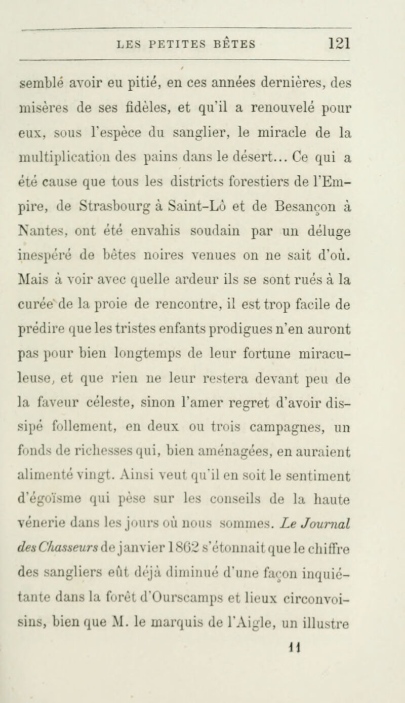 semblé avoir eu pitié, en ces années dernières, des misères de ses fidèles, et qu'il a renouvelé pour eux, sous l'espèce du sanglier, le miracle de la multiplication des pains dans le désert... Ce qui a été cause que tous les districts forestiers de l'Em- pire, de Strasbourg à Saint-Lù et de Besançon à Nantes, ont été envahis soudain par un déluge inespéré de bétes noires venues on ne sait d'où. Mais à voir avec quelle ardeur ils se sont rués à la curée de la proie de rencontre, il est trop facile de prédire que les tristes enfants prodigues n'en auront pas pour bien longtemps de leur fortune miracu- leuse, et que rien ne leur restera devant peu de la faveur céleste, sinon l'amer regret d'avoir dis- sipé follement, en deux ou trois campagnes, un fonds de richesses qui, bien aménagées, en auraient alimenté vingt. Ainsi veut qu'il en soit le sentiment d'égoïsme qui pèse sur les conseils de la haute vénerie dans les j(jurs où nous sommes. Le Journal (/é-^C/iosseMrsde janvier 1862 s'étonnaitque le chiffre des sangliers eût déjà diminué d'une façon inquié- tante dans la forêt d'Ourscamps et lieux circonvoi- sins, bien que M. le marquis de l'Aigle, un illustre 11