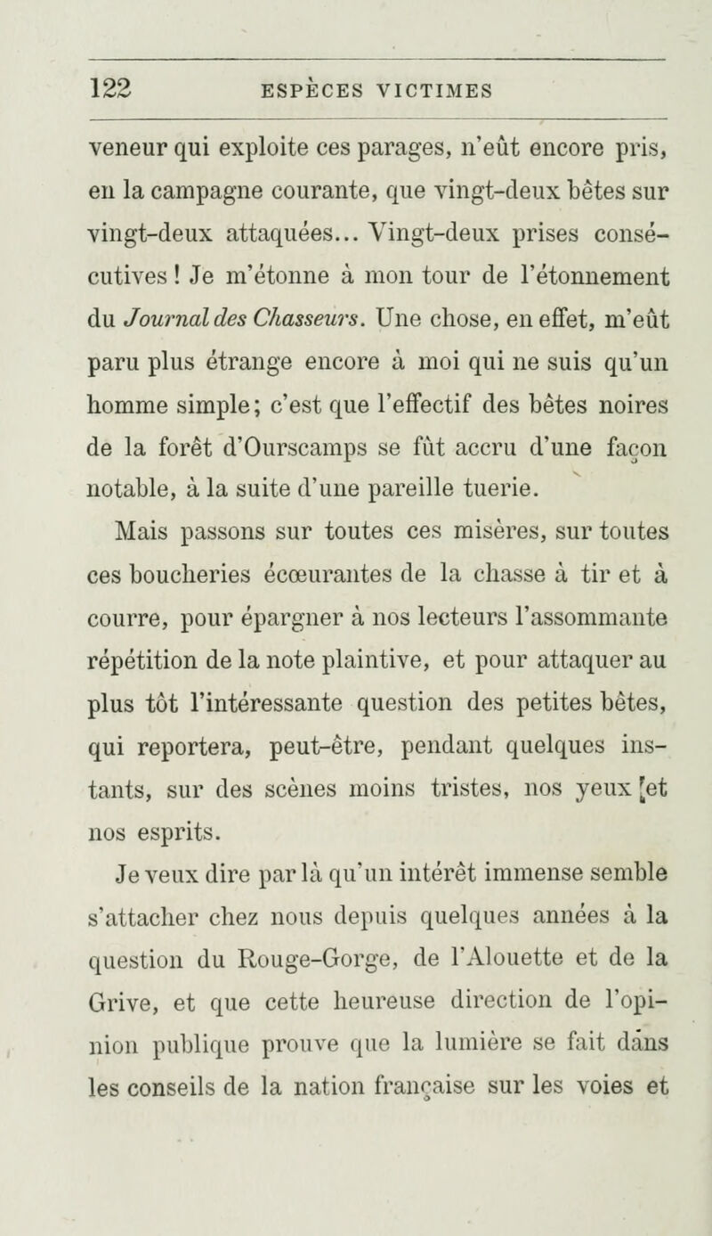 veneur qui exploite ces parages, n'eût encore pris, en la campagne courante, que vingt-deux bêtes sur vingt-deux attaquées... Vingt-deux prises consé- cutives ! Je m'étonne à mon tour de l'étonnement du Journal des Chasseurs. Une chose, en effet, m'eût paru plus étrange encore à moi qui ne suis qu'un homme simple; c'est que l'effectif des bêtes noires de la forêt d'Ourscamps se fût accru d'une façon notable, à la suite d'une pareille tuerie. Mais passons sur toutes ces misères, sur toutes ces boucheries écœurantes de la chasse à tir et à courre, pour épargner à nos lecteurs l'assommante répétition de la note plaintive, et pour attaquer au plus tôt l'intéressante question des petites bêtes, qui reportera, peut-être, pendant quelques ins- tants, sur des scènes moins tristes, nos yeux [et nos esprits. Je veux dire par là qu'un intérêt immense semble s'attacher chez nous depuis quelques années à la question du Rouge-Gorge, de l'Alouette et de la Grive, et que cette heureuse direction de l'opi- nion publique prouve que la lumière se fait dans les conseils de la nation française sur les voies et