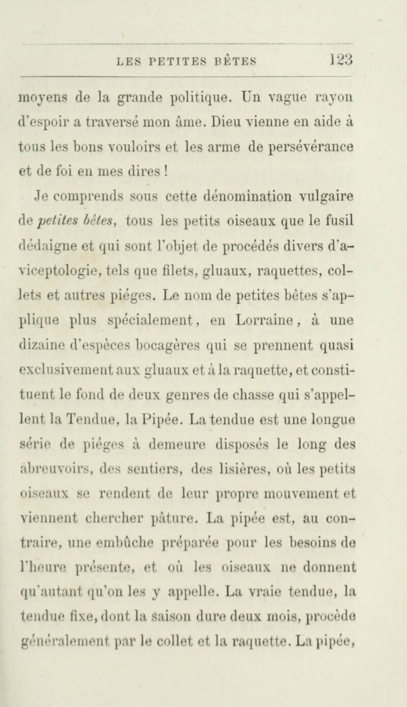moyens de la grande politique. Un vague rayon d'espoir a traversé mon âme. Dieu vienne en aide à tous les bons vouloirs et les arme de persévérance et de foi en mes dires ! Je comprends sous cette dénomination vulgaire de petites bêtes, tous les petits oiseaux que le fusil dédaigne et qui sont l'objet de procédés divers d'a- viceptologie, tels que filets, gluaux, raquettes, col- lets et autres pièges. Le nom de petites bètes s'ap- plique plus spécialement, en Lorraine, à une dizaine d'espèces bocagères qui se prennent quasi exclusivement aux gluaux et à la raquette, et consti- tuent le fond de deux genres de chasse qui s'appel- lent la Tendue, la Pipée. La tendue est une longue série de pièges à demeure disposés le long des al))'ouvoirs, des sentiers, des lisières, où les petits oiseaux se rendent de leur propre mouvement et viennent chercher pâture. La i)ipèe est, au con- traire, une embûche préparée pour les l)esoins do llieure présente, et où les oiseaux ne donnent qu'autant qu'on les y appelle. La vraie tendue, la tendue fixe, dont la saison dure deux mois, procède gèn<'rnleinent par le collet et la raij net te. La pipée,
